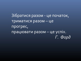 Зібратися разом - це початок, 
триматися разом – це 
прогрес, 
працювати разом – це успіх. 
Г. Форд 
 