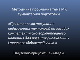 Методична проблемна тема МК 
гуманітарної підготовки: 
«Практичне застосування 
педагогічних технологій на засадах 
компетентнісно-зорієнтованого 
навчання для розвитку навчальних 
і творчих здібностей учнів.» 
Над темою працюють викладачі: 
 