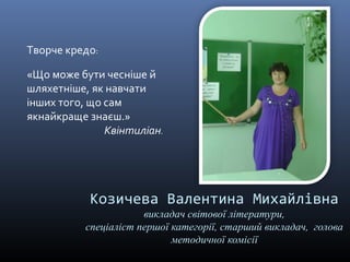 Козичева Валентина Михайлівна 
викладач світової літератури, 
спеціаліст першої категорії, старший викладач, голова 
методичної комісії 
Творче кредо: 
«Що може бути чесніше й 
шляхетніше, як навчати 
інших того, що сам 
якнайкраще знаєш.» 
Квінтиліан. 
 