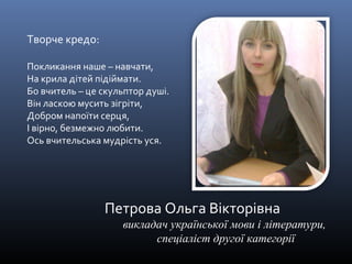 Петрова Ольга Вікторівна 
викладач української мови і літератури, 
спеціаліст другої категорії 
Творче кредо: 
Покликання наше – навчати, 
На крила дітей підіймати. 
Бо вчитель – це скульптор душі. 
Він ласкою мусить зігріти, 
Добром напоїти серця, 
І вірно, безмежно любити. 
Ось вчительська мудрість уся. 
 