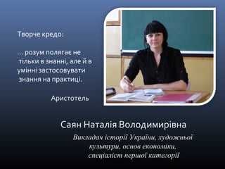 Саян Наталія Володимирівна 
Викладач історії України, художньої 
культури, основ економіки, 
спеціаліст першої категорії 
Творче кредо: 
… розум полягає не 
тільки в знанні, але й в 
умінні застосовувати 
знання на практиці. 
Аристотель 
 