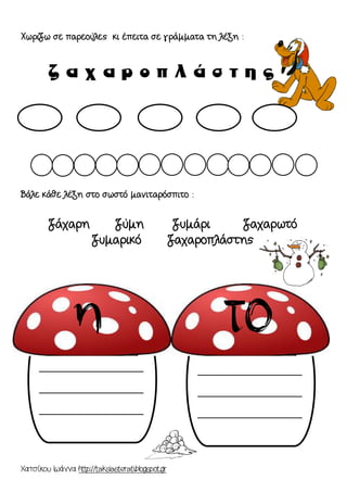 Χατσίκου Ιωάννα http://taksiasterati.blogspot.gr 
Χωρίζω σε παρεούλες κι έπειτα σε γράμματα τη λέξη : 
Βάλε κάθε λέξη στο σωστό μανιταρόσπιτο : 
ζάχαρη ζύμη ζυμάρι ζαχαρωτό 
ζυμαρικό ζαχαροπλάστης 
__________________ __________________ __________________ 
__________________ __________________ __________________ 
