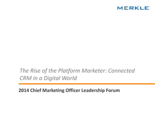 © 2014 Merkle. All Rights Reserved. Confidential 
The Rise of the Platform Marketer: Connected CRM in a Digital World 
2014 Chief Marketing Officer Leadership Forum  