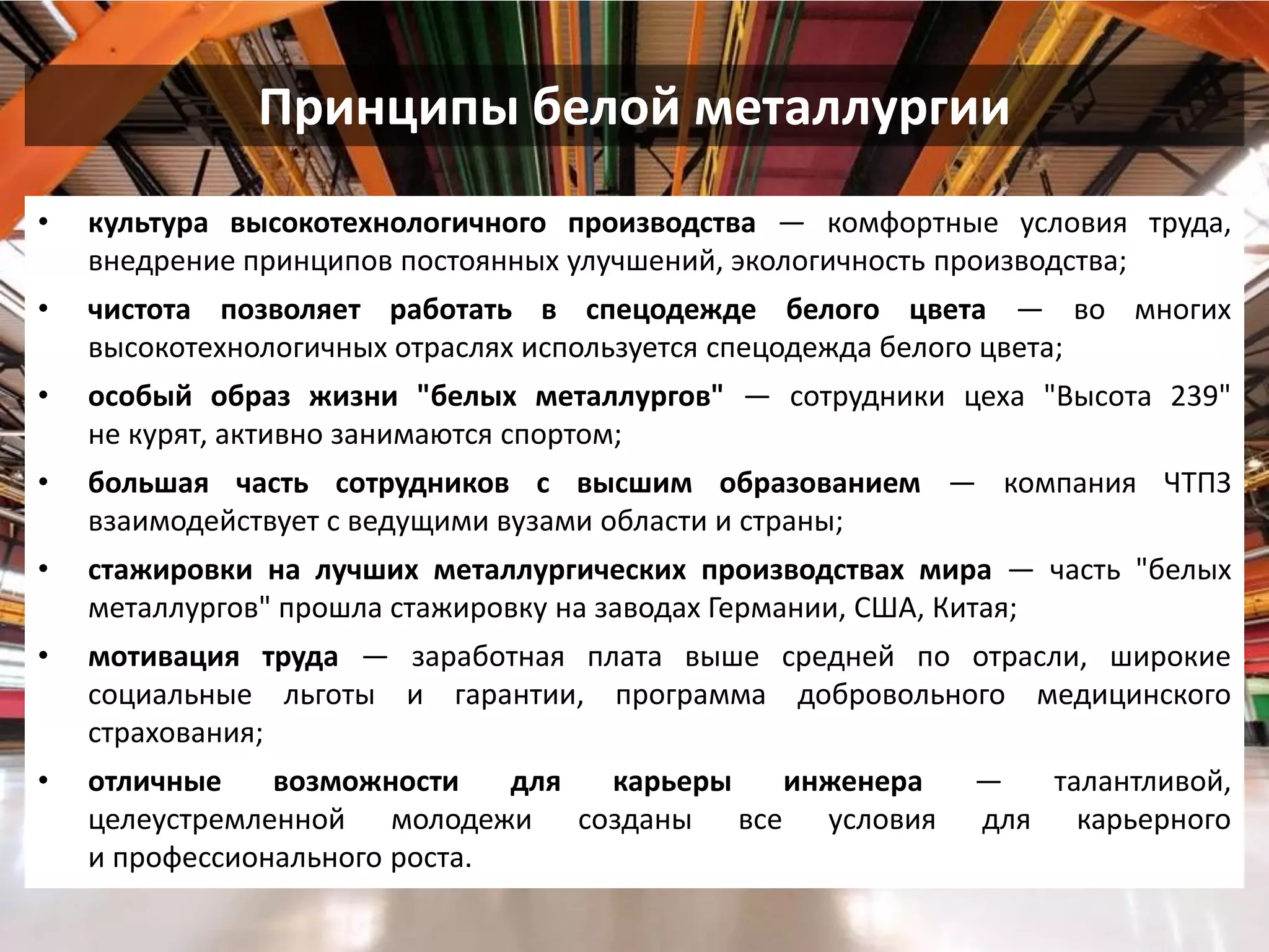 Принципы белой металлургии 
•культура высокотехнологичного производства — комфортные условия труда, внедрение принципов постоянных улучшений, экологичность производства; 
•чистота позволяет работать в спецодежде белого цвета — во многих высокотехнологичных отраслях используется спецодежда белого цвета; 
•особый образ жизни "белых металлургов" — сотрудники цеха "Высота 239" не курят, активно занимаются спортом; 
•большая часть сотрудников с высшим образованием — компания ЧТПЗ взаимодействует с ведущими вузами области и страны; 
•стажировки на лучших металлургических производствах мира — часть "белых металлургов" прошла стажировку на заводах Германии, США, Китая; 
•мотивация труда — заработная плата выше средней по отрасли, широкие социальные льготы и гарантии, программа добровольного медицинского страхования; 
•отличные возможности для карьеры инженера — талантливой, целеустремленной молодежи созданы все условия для карьерного и профессионального роста.  