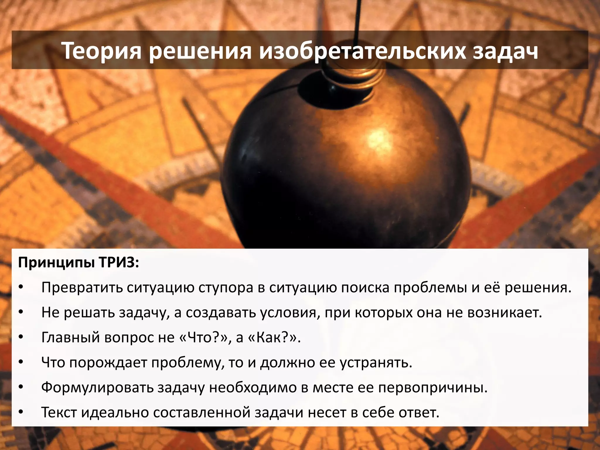 Теория решения изобретательских задач 
Принципы ТРИЗ: 
•Превратить ситуацию ступора в ситуацию поиска проблемы и её решения. 
•Не решать задачу, а создавать условия, при которых она не возникает. 
•Главный вопрос не «Что?», а «Как?». 
•Что порождает проблему, то и должно ее устранять. 
•Формулировать задачу необходимо в месте ее первопричины. 
•Текст идеально составленной задачи несет в себе ответ.  
