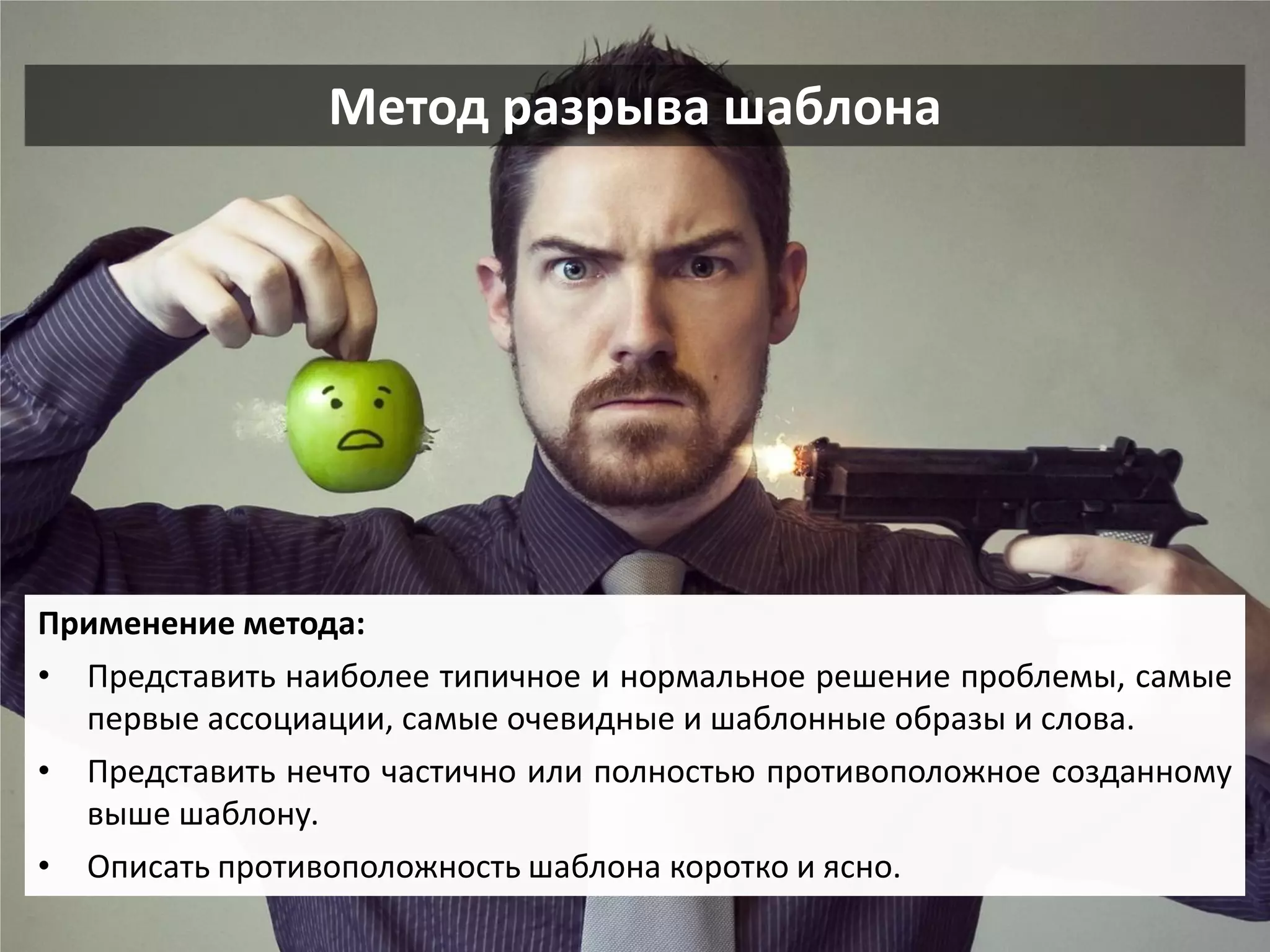 Метод разрыва шаблона 
Применение метода: 
•Представить наиболее типичное и нормальное решение проблемы, самые первые ассоциации, самые очевидные и шаблонные образы и слова. 
•Представить нечто частично или полностью противоположное созданному выше шаблону. 
•Описать противоположность шаблона коротко и ясно.  