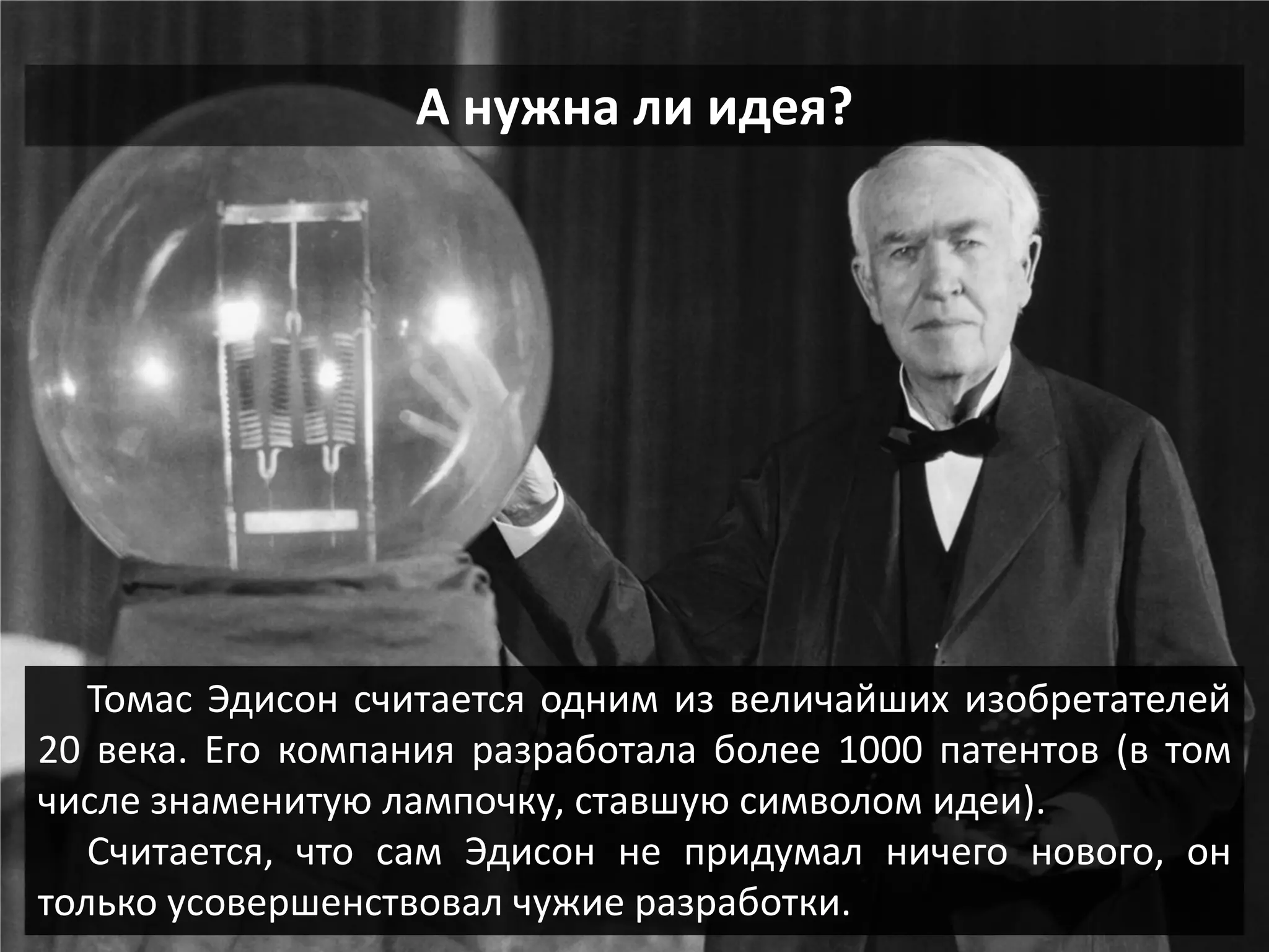 А нужна ли идея? 
Томас Эдисон считается одним из величайших изобретателей 20 века. Его компания разработала более 1000 патентов (в том числе знаменитую лампочку, ставшую символом идеи). Считается, что сам Эдисон не придумал ничего нового, он только усовершенствовал чужие разработки.  