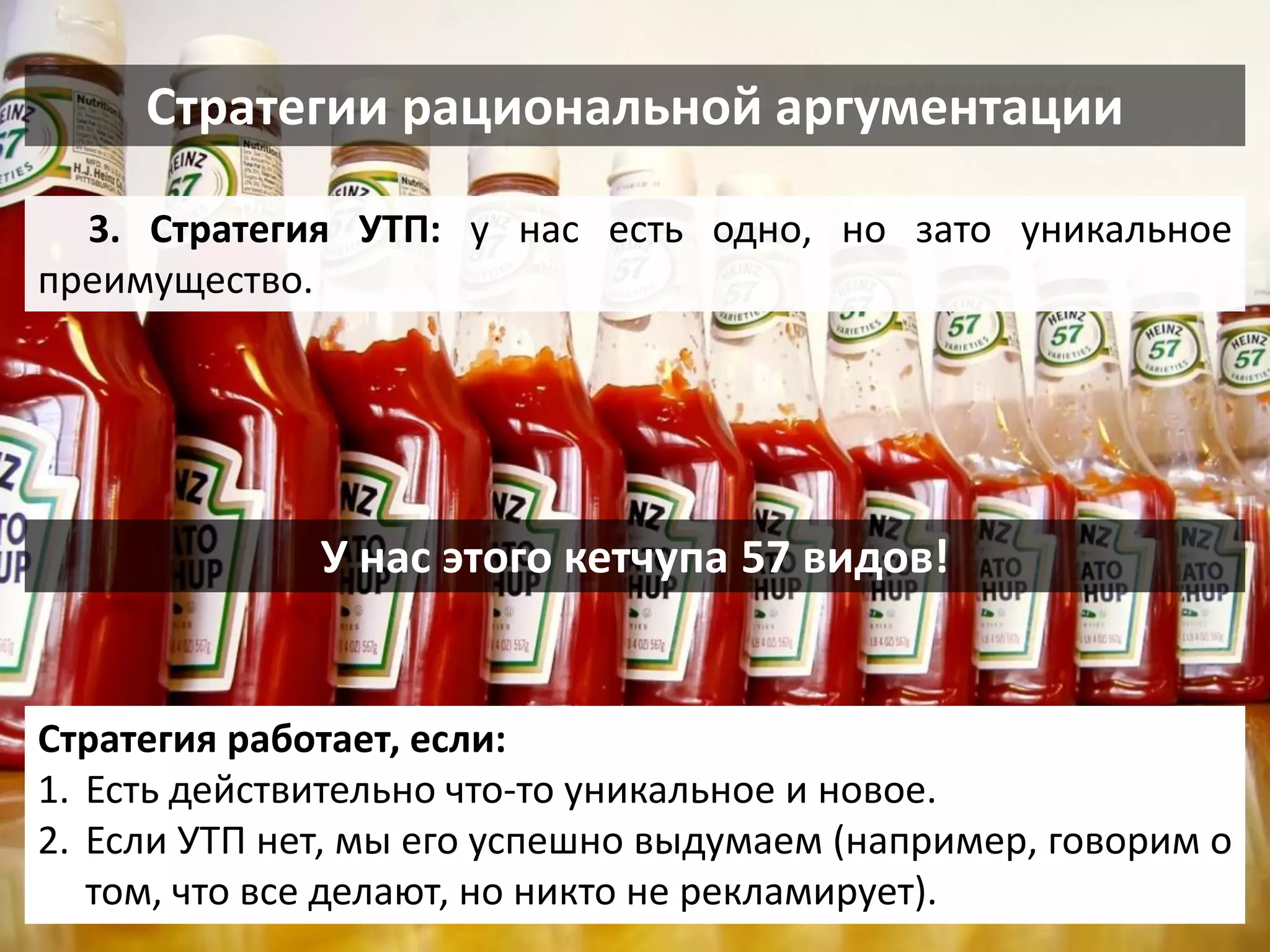 Стратегии рациональной аргументации 
3. Стратегия УТП: у нас есть одно, но зато уникальное преимущество. 
Стратегия работает, если: 
1.Есть действительно что-то уникальное и новое. 
2.Если УТП нет, мы его успешно выдумаем (например, говорим о том, что все делают, но никто не рекламирует). 
У нас этого кетчупа 57 видов!  
