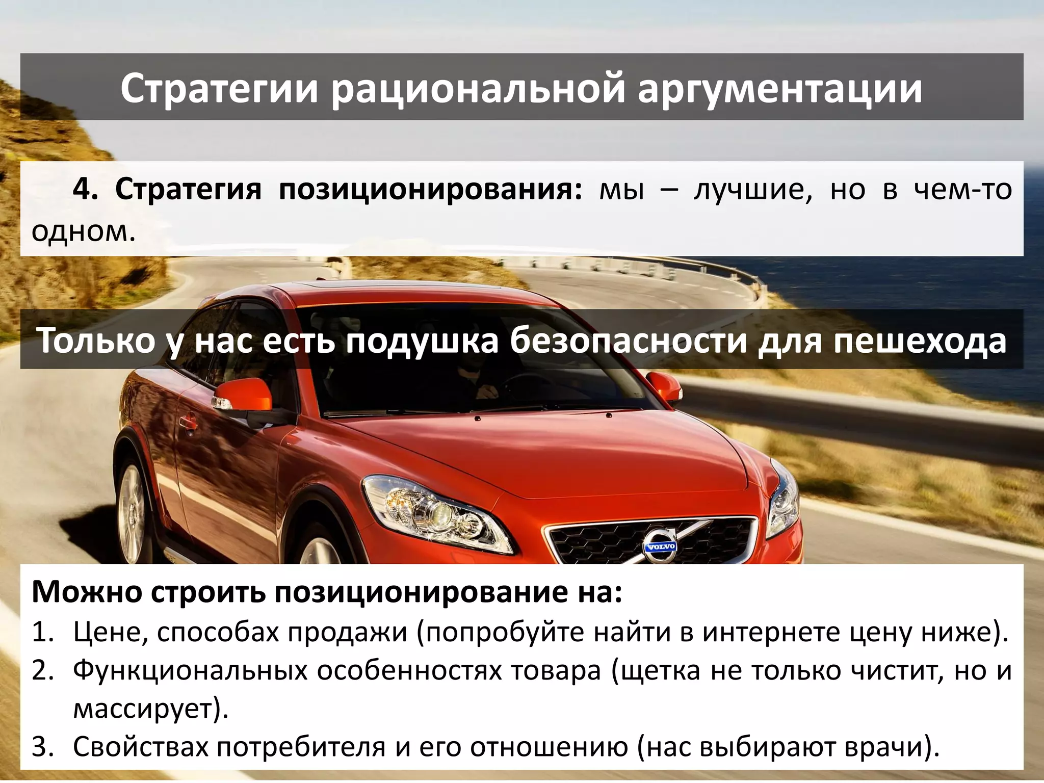 Стратегии рациональной аргументации 
4. Стратегия позиционирования: мы – лучшие, но в чем-то одном. 
Можно строить позиционирование на: 
1.Цене, способах продажи (попробуйте найти в интернете цену ниже). 
2.Функциональных особенностях товара (щетка не только чистит, но и массирует). 
3.Свойствах потребителя и его отношению (нас выбирают врачи). 
Только у нас есть подушка безопасности для пешехода  