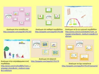 Δικαίωμα στην εκπαίδευση 
http://popplet.com/app/#/1791183 
Δικαίωμα στο καθαρό περιβάλλον 
http://popplet.com/app/#/1791186 
Δικαίωμα να ζω σε ειρηνικό περιβάλλον 
http://prezi.com/1s1x2eidiq4n/?utm_ca 
mpaign=share&utm_medium=copy&rc=e 
x0share 
Δικαίωμα στο φαγητό 
http://Δικαίωμα στην ιατροφαρμακευτική popplet.com/app/#/1791174 
περίθαλψη 
http://prezi.com/rrxifzvd86fv/?utm_c 
ampaign=share&utm_medium=copy 
&rc=ex0share 
Δικαίωμα να έχω οικογένεια 
http://popplet.com/app/#/1791197/present2 
 