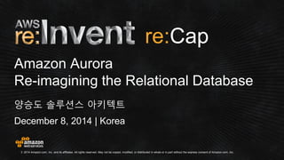 © 2014 Amazon.com, Inc. and its affiliates. All rights reserved. May not be copied, modified, or distributed in whole or in part without the express consent of Amazon.com, Inc. 
December 8, 2014 | Korea 
Amazon Aurora Re-imagining the Relational Database 
양승도 솔루션스 아키텍트 
re:  