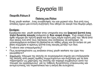 Εργασία ΙΙΙ 
Παιχνίδι Ρόλων ΙΙ 
Παίκτες και Ρόλοι: 
Ένας youth worker , ένας συνάδελφός του και μερικοί νέοι, δυο από τους 
οποίους έχουν μια έντονη συζήτηση που οδηγεί σε καυγά που θυμίζει μάχη. 
Σενάριο: 
Εργάζεσαι σαν youth worker στην υπηρεσία σου και ξαφνικά ξεσπά ένας 
πολύ δυνατός καυγάς ανάμεσα σε δυο νεαρά άτομα. Ένα νεαρό άτομο 
ήρθε σήμερα για πρώτη φορά και δεν έχεις καμία σχέση μαζί του. Μετά από 
λίγο ακούς ένα από τους τακτικούς σου ανήλικους να κατηγορεί το 
νεοεισερχόμενο ανήλικο ότι βρίσκεται σε λάθος μέρος και ότι ανήκει σε μια 
βίαιη συμμορία κι αμέσως ξεσπά ένας καυγάς μεταξύ των δυο. 
• Τι κάνετε σαν επαγγελματίες? 
• Πως ανταποκρίνεστε ως ανήλικοι στους youth workers την ώρα που 
καυγαδίζετε? 
• Σημείωση: πάγωμα της σκηνής σε συγκεκριμένα σημεία για επεξεργασία 
της σκηνής από μικρές ομάδες συμμετεχόντων και συζήτηση για τα όσα 
παρατηρούν ως μάρτυρες της σκηνής και παροχή συμβουλών (από την 
πλευρά του εργαζόμενου) για τις πιθανές δυνατότητες επικοινωνίας και 
αντιμετώπισης του περιστατικού και η σκηνή θα συνεχιστεί. 
 