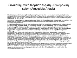 Συναισθηματική Φόρτιση /Κρίση - Εγκεφαλική 
κρίση (Amygdala Attack) 
• Μια άλλη σημαντική πλευρά της Συναισθηματικής Νοημοσύνης είναι η έννοια της συναισθηματική φόρτισης- 
Εγκεφαλικής κρίσης-(Amygdala Attack) η οποία είναι γνωστή και ως «συναισθηματική κυριαρχία». Η έννοια αυτή 
αναφέρεται στο πότε κάποιος χάνει τον έλεγχο των συναισθημάτων του και συνεπώς μπορεί να γίνει παράλογος, 
να ταραχθεί, να θυμώσει, κλπ. 
• Συνεπώς, η συναισθηματική φόρτιση είναι το αντίθετο της Συναισθηματικής Νοημοσύνης και συμβαίνει όταν 
αντιδρούμε ανεξέλεγκτα απέναντι στην πραγματική απειλή επειδή έχει προκληθεί μια πιο σημαντική 
συναισθηματική αντίδραση. 
• Η «αμυγδαλή» βρίσκεται το κέντρο του εγκεφάλου και ελέγχει τις αντιδράσεις στο φόβο και την συναισθηματική 
φόρτιση και όταν το άτομο νιώθει ότι απειλείται, αντιδρά όχι μόνο παράλογα αλλά και καταστροφικά. 
• Η κρίση Amygdala Attack επηρεάζει τον εγκεφαλικό φλοιό, στο σκεπτόμενο μέρος του εγκεφάλου και όταν 
συμβαίνει αυτό, υπάρχει ελάχιστη ή καθόλου ικανότητα του ατόμου να βασιστεί στον έξυπνο συλλογισμό. 
• Ο εγκέφαλός μας χρειάζεται οπωσδήποτε ένα σύστημα συναγερμού για να μας ειδοποιεί για τους 
κινδύνους 
Εξελεγκτικά αυτό το σύστημα συναγερμού είναι η αμυγδαλή ένα από τους αρχαιότερους εγκεφαλικούς 
σχηματισμούς στο κέντρο του εγκεφάλου. Η αμυγδαλή έχει σημαντικό ρόλο και είναι κεντρική λειτουργία στην 
γένεση του φόβου και στην αυτόματη διέγερση του εξελεγκτικού και ελεγκτικού μηχανισμού του φόβου. 
Παράδειγμα: όταν βλέπουμε ένα λιοντάρι αμέσως αρχίζει η καρδιά να χτυπάει γρήγορα, ανεβαίνει η πίεση, 
αναπνέουμε πιο γρήγορα, το συκώτι ελευθερώνει γλυκόζη, τα πόδια συσπώνται και όλοι είμαστε έτοιμοι, όλο το 
κορμί να αντιδράσει μέσα σε ελάχιστα μικροδευτερόλεπτα. Αυτό παλιά ήταν ουσιαστικό για τους προ-προγόνους 
μας προκειμένου να αποφύγουν τον κίνδυνο ή να λάβουν τα μέτρα ή να τρέξουν να φύγουν όταν βλέπουν 
λιοντάρι ή φίδι.Σήμερα, η πολιτιστική εξέλιξη βέβαια παρότι άφησε αυτά τα αντανακλαστικά άκρως εξελιγμένα 
δεν τα προσάρμοσε στην καινούρια εποχή. 
Δηλαδή εάν βλέπουμε ένα καζάνι που ο θερμοστάτης του έχει φτάσει στο κόκκινο δεν αντιδράει η αμυγδαλή γιατί 
εξελεγκτικά «δεν το γνωρίζει» όπως ακριβώς το λιοντάρι και έτσι παραμένουμε στον κίνδυνο εκτεθειμένοι. 
Βλέπουμε λοιπόν ότι ένα από τα μεγαλύτερα προβλήματα της σύγχρονης ιατρικής είναι η προσαρμογή 
αρχέγονου αντανακλαστικών στους σημερινούς νέους κινδύνους. Μιλάμε δηλαδή στην ουσία για μια νέα 
«προπόνηση» της αμυγδαλής 
 