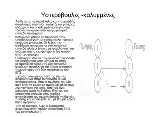 Υστερόβουλες -καλυμμένες 
Αντίθετα με τις παράλληλες και σταυροειδής 
συναλλαγές που είναι ανοιχτές και φανερές, 
υπάρχουν και οι καλυμμένες και γίνονται 
τόσο σε κοινωνικό όσο και ψυχολογικό 
επίπεδο ταυτόχρονα. 
• Καλυμμένη μπορεί να θεωρείται όταν 
επιφανειακά φαίνεται εντάξει αλλά περιέχει 
κρυμμένα μηνύματα. Οι λέξεις που τη 
συνθέτουν αναφέρονται στο κοινωνικό 
επίπεδο αλλά οι έννοιες σε ψυχολογικό και 
υπάρχει πάντα ένα φανερό κι ένα κρυφό- 
απώτερο μήνυμα. 
• Η απόκριση δίνεται στο κρυφό-υστερόβουλο 
και ψυχολογικό αυτό μήνυμα το οποίο 
μεταμφιέζεται κάτω από μια κοινωνικά 
αποδεκτή συναλλαγή και πάντα απαιτούν 
περισσότερες από δυο καταστασεις του 
ΕΓΩ. 
• πχ ένας ηλικιωμένος πελάτης πάει να 
αγοράσει ένα σπορ αυτοκίνητο σε μια 
αντιπροσωπεία. Όταν ο πωλητής του λέει 
αυτό είναι το καλύτερο αμάξι μας αλλά ίσως 
λίγο γρήγορο για εσάς, τότε του δίνει 
μηνύματα προς το Ενήλικο Εγώ του και 
ουσιαστικά στοχεύει στην παιδική 
ανταπόκριση του πελάτη δηλαδή να θιχτεί ο 
πελάτης και να σκεφτεί: τι ...με θεωρεί γέρο? 
θα το αγοράσω 
(επί τη ευκαιρία, όλες οι διαφημίσεις 
στοχεύουν στην παιδική κατάσταση ΕΓΩ 
των καταναλωτών ). 
 