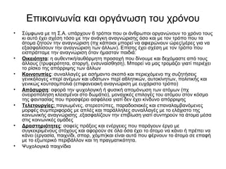 Επικοινωνία και οργάνωση του χρόνου 
• Σύμφωνα με τη Σ.Α. υπάρχουν 6 τρόποι που οι άνθρωποι οργανώνουν το χρόνο τους 
κι αυτό έχει σχέση τόσο με την ανάγκη αναγνώρισης όσο και με τον τρόπο που τα 
άτομα ζητούν την αναγνώριση (πχ κάποιοι μπορεί να αφιερώνουν ώρες/μέρες για να 
εξασφαλίσουν την αναγνώριση των άλλων). Επίσης έχει σχέση με τον τρόπο που 
εισπράτταμε την αναγνώριση όταν ήμασταν παιδιά: 
• Οικειότητα: η αυθεντική/αυθόρμητη προσοχή που δίνουμε και δεχόμαστε από τους 
άλλους (τρυφερότητα, στοργή, ενσυναίσθηση). Μπορεί να μας τρομάζει γιατί περιέχει 
το ρίσκο της απόρριψης των άλλων 
• Κοινοτυπίες: συναλλαγές με ασήμαντο σκοπό και περιεχόμενο πχ συζητήσεις 
γενικόλογες «περί ανέμων και υδάτων» περί αθλητικών, αυτοκίνητων, πολιτικής και 
γενικώς κουτσομπολιά (επιφανειακή αναγνώριση με ευχάριστο τρόπο) 
• Απόσυρση: αφορά την ψυχολογική ή φυσική απομόνωση των ατόμων (πχ 
ονειροπόληση κλεισμένοι στο δωμάτιο), μοναχικές επιλογές του ατόμου στον κόσμο 
της φαντασίας που προσφέρει ασφάλεια γιατί δεν έχει κίνδυνο απόρριψης 
• Τελετουργίες: παγιωμένες, στερεοτύπες, παραδοσιακές και επαναλαμβανόμενες 
μορφές συμπεριφοράς με απλές και παράλληλες συναλλαγές με το ελάχιστο της 
κοινωνικής αναγνώρισης .εξασφαλίζουν την επιβίωση γιατί συντηρούν τα άτομα μέσα 
στις κοινωνικές ομάδες 
• Δραστηριότητες: σαφείς πράξεις και ενέργειες που παράγουν έργο με 
συγκεκριμένους στόχους και αφορούν σε όλα όσα έχει το άτομο να κάνει ή πρέπει να 
κάνει (εργασία, παιχνίδι, σπορ, χόμπι)και είναι αυτά που φέρνουν το άτομο σε επαφή 
με το εξωτερικό περιβάλλον και τη πραγματικότητα. 
• Ψυχολογικά παιχνίδια 
 