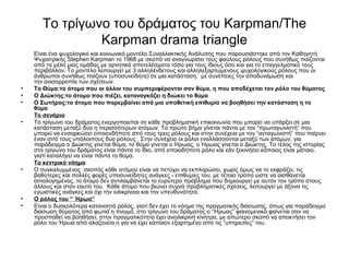 Το τρίγωνο του δράματος του Karpman/The 
Karpman drama triangle 
Είναι ένα ψυχολογικό και κοινωνικό μοντέλο Συναλλακτικής Ανάλυσης που παρουσιάστηκε από τον Καθηγητή 
Ψυχιατρικής Stephen Karpman το 1968 με σκοπό να αναγνωρίσει τους φαύλους ρόλους που συνήθως παίζονται 
από τα μέλη μιας ομάδας με αρνητικά αποτελέσματα τόσο για τους ίδιους όσο και για το επαγγελματικό τους 
περιβάλλον. Το μοντέλο λειτουργεί με 3 αλληλένδετους και αλληλεξαρτώμενους ψυχολογικούς ρόλους που οι 
άνθρωποι συνήθως παίζουν (υποσυνείδητα) σε μια κατάσταση, με συνέπειες την αποδυνάμωση και 
την ανισορροπία των σχέσεων. 
• Το Θύμα:το άτομο που οι άλλοι του συμπεριφέρονται σαν θύμα, η που αποδέχεται τον ρόλο του θύματος 
• Ο Διώκτης:το άτομο που πιέζει, καταναγκάζει η διώκει το θύμα 
• Ο Σωτήρας:το άτομο που παρεμβαίνει από μια υποθετική επιθυμία να βοηθήσει την κατάσταση η το 
θύμα 
Το σενάριο 
• Το τρίγωνο του δράματος ενεργοποιείται σε κάθε προβληματική επικοινωνία που μπορεί να υπάρξει σε μια 
κατάσταση μεταξύ δύο η περισσότερων ατόμων. Το πρώτο βήμα γίνεται πάντα με τον “πρωταγωνιστή” που 
μπορεί να ενσαρκώσει οποιονδήποτε από τους τρεις ρόλους και στην συνέχεια με τον “ανταγωνιστή” που παίρνει 
έναν από τους υπόλοιπους δυο ρόλους. Στην συνέχεια οι ρόλοι εναλλάσσονται μεταξύ των ατόμων, για 
παράδειγμα ο Διώκτης γίνεται θύμα, το θύμα γίνεται ο Ήρωας, ο Ήρωας γίνεται ο Διώκτης. Το τέλος της ιστορίας 
στο τρίγωνο του δράματος είναι πάντα το ίδιο, από οποιοδήποτε ρόλο και εάν ξεκινήσει κάποιος είναι μάταιο, 
γιατί καταλήγει να είναι πάντα το θύμα. 
Το κεντρικό νόημα 
• Ο συγκαλυμμένος σκοπός κάθε ατόμου είναι να πετύχει να εκπληρώσει, χωρίς όμως να το εκφράζει, τις 
βαθύτερες και πολλές φορές υποσυνείδητες ανάγκες - επιθυμίες του, με τέτοιο τρόπο ώστε να αισθάνεται 
αιτιολογημένος, το άτομο δεν αντιλαμβάνεται το ευρύτερο πρόβλημα που δημιουργεί με αυτόν τον τρόπο στους 
άλλους και στον εαυτό του. Κάθε άτομο που βιώνει συχνά προβληματικές σχέσεις, λειτουργεί με άξονα τις 
εγωιστικές ανάγκες και όχι την ειλικρίνεια και την υπευθυνότητα. 
• Ο ρόλος του “ Ήρωα” 
• Είναι ο δυσκολότερα κατανοητά ρόλος, γιατί δεν έχει το νόημα της πραγματικής διάσωσης, όπως για παράδειγμα 
διάσωση θύματος από φωτιά η πνιγμό, στο τρίγωνο του δράματος ο “Ήρωας” φαινομενικά φαίνεται σαν να 
προσπαθεί να βοηθήσει, στην πραγματικότητα έχει ανειλικρινή κίνητρα, με απώτερο σκοπό να αποκτήσει τον 
ρόλο του Ήρωα από αλαζονεία η για να έχει κάποιον εξαρτημένο από τις “υπηρεσίες” του. 
 