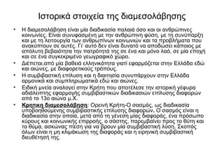 Ιστορικά στοιχεία της διαμεσολάβησης 
• Η διαμεσολάβηση είναι μία διαδικασία παλαιά όσο και οι ανθρώπινες 
κοινωνίες. Είναι συνυφασμένη με την ανθρώπινη φύση, με τη συνύπαρξη 
και με τη λειτουργία των ανθρωπίνων κοινωνιών και τα προβλήματα που 
ανακύπτουν σε αυτές. Γι’ αυτό δεν είναι δυνατό να αποδώσει κάποιος με 
απόλυτη βεβαιότητα την πατρότητά της σε ένα και μόνο λαό, σε μία εποχή 
και σε ένα συγκεκριμένο γεωγραφικό χώρο. 
• Διέπεται,από μία βαθειά ελληνικότητα γιατί εφαρμόζεται στην Ελλάδα εδώ 
και αιώνες, με διαφορετικούς τρόπους. 
• Η συμβιβαστική επίλυση και η διαιτησία συνυπάρχουν στην Ελλάδα 
αρμονικά και συμπληρωματικά εδώ και αιώνες. 
• Ειδική μνεία αναλογεί στην Κρήτη που αποτέλεσε την ιστορική γέφυρα 
αδιάλειπτης εφαρμογής συμβιβαστικών διαδικασιών επίλυσης διαφορών 
από το 13ο αιώνα μ.Χ. 
• Κρητικη διαμεσολάβηση: Ορεινή Κρήτη-Ο σασμός, ως διαδικασία 
υποβοηθούμενης συμβιβαστικής επίλυσης διαφορών. Ο σασμός είναι η 
διαδικασία στην οποία, μετά από τη γένεση μίας διαφοράς, ένα πρόσωπο 
κύρους και κοινωνικής επιρροής, ο σάστης, παρεμβαίνει προς το θύτη και 
το θύμα, ασκώνας πίεση για να βρουν μία συμβιβαστική λύση. Σκοπός 
όλων είναι η μη κλιμάκωση της διαφοράς και η ειρηνική συμβιβαστική 
διευθέτησή της. 
 