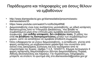 Παράδειγματα και πληροφορίες για όσους θέλουν 
να εμβαθύνουν 
• http://www.diamesolavisi.gov.gr/diamesolabisi/prosomoiwseis-diamesolabisis/ 
25 
• https://www.youtube.com/watch?v=dJRx3Ap4RNE 
• Διαμεσολαβητής είναι ένας ανεξάρτητος μεσολαβητής, με ειδική κατάρτιση 
διαπιστευμένος από το Υπουργείο Δικαιοσύνης που βοηθά τα 
συμβαλλόμενα μέρη στην επίτευξη μιας αμοιβαία ικανοποιητικής 
συμφωνίας. Δεν εκδίδει απόφαση, δεν επιβάλλει λύση. Ο ρόλος του 
είναι να βοηθήσει τις διαπραγματεύσεις μεταξύ των συμβαλλόμενων 
μερών, ώστε να καταλήξουν σε αμοιβαία αποδεκτή συμφωνία 
• Όσοι ενδιαφερονται να γίνουν διαμεσολαβητές, η εκπαίδευση γίνεται από 
φορείς κατάρτισης μη κερδοσκοπικού χαρακτήρα που συνιστούν από 
κοινού ένας Δικηγορικός Σύλλογος και ένα τουλάχιστον από τα 
επιμελητήρια της Χώρας. (άρθρο 1 π.δ. 123/2011). Σήμερα λειτουργούν 4 
φορείς κατάρτισης διαμεσολαβητών (Κέντρο Διαμεσολάβησης Πειραιά, 
Αθήνας,Θεσσαλονίκης και Λάρισας). Για περισσότερες πληροφορίες 
μπορείτε να στείλετε το ερώτημά σας στο:diamesolavisi@justice.gov.gr 
 