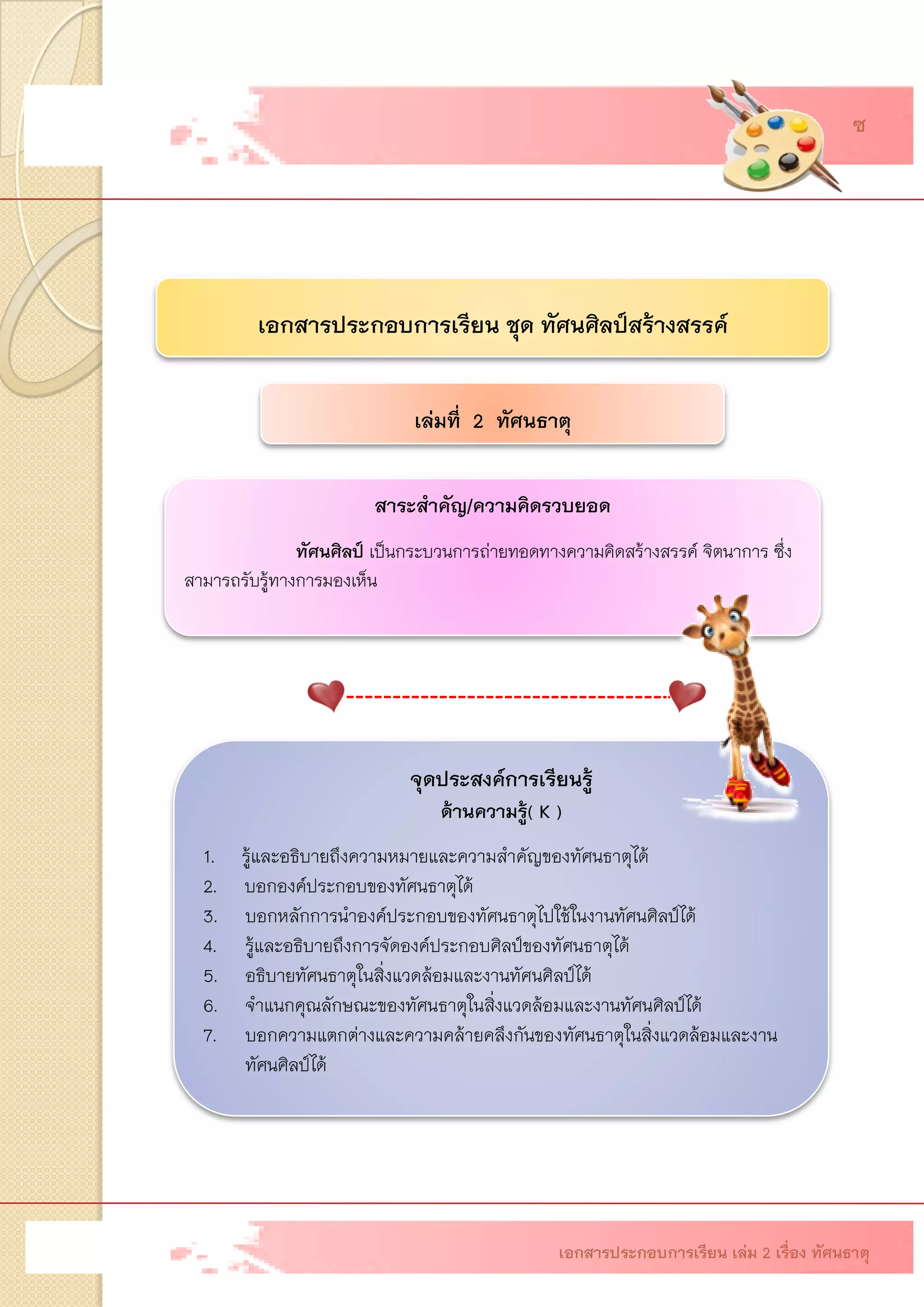เอกสารประกอบการเรียน ชุด ทัศนศิลป์สร้างสรรค์ เล่มที่ 2 ทัศนธาตุ 
สาระสาคัญ/ความคิดรวบยอด 
ทัศนศิลป์ เป็นกระบวนการถ่ายทอดทางความคิดสร้างสรรค์ จิตนาการ ซึ่ง สามารถรับรู้ทางการมองเห็น จุดประสงค์การเรียนรู้ ด้านความรู้(K ) 1. รู้และอธิบายถึงความหมายและความสาคัญของทัศนธาตุได้ 2. บอกองค์ประกอบของทัศนธาตุได้ 
3.บอกหลักการนาองค์ประกอบของทัศนธาตุไปใช้ในงานทัศนศิลป์ได้ 
4.รู้และอธิบายถึงการจัดองค์ประกอบศิลป์ของทัศนธาตุได้ 
5.อธิบายทัศนธาตุในสิ่งแวดล้อมและงานทัศนศิลป์ได้ 
6.จาแนกคุณลักษณะของทัศนธาตุในสิ่งแวดล้อมและงานทัศนศิลป์ได้ 
7.บอกความแตกต่างและความคล้ายคลึงกันของทัศนธาตุในสิ่งแวดล้อมและงาน ทัศนศิลป์ได้ เอกสารประกอบการเรียน เล่ม 2 เรื่อง ทัศนธาตุ 
ซ  