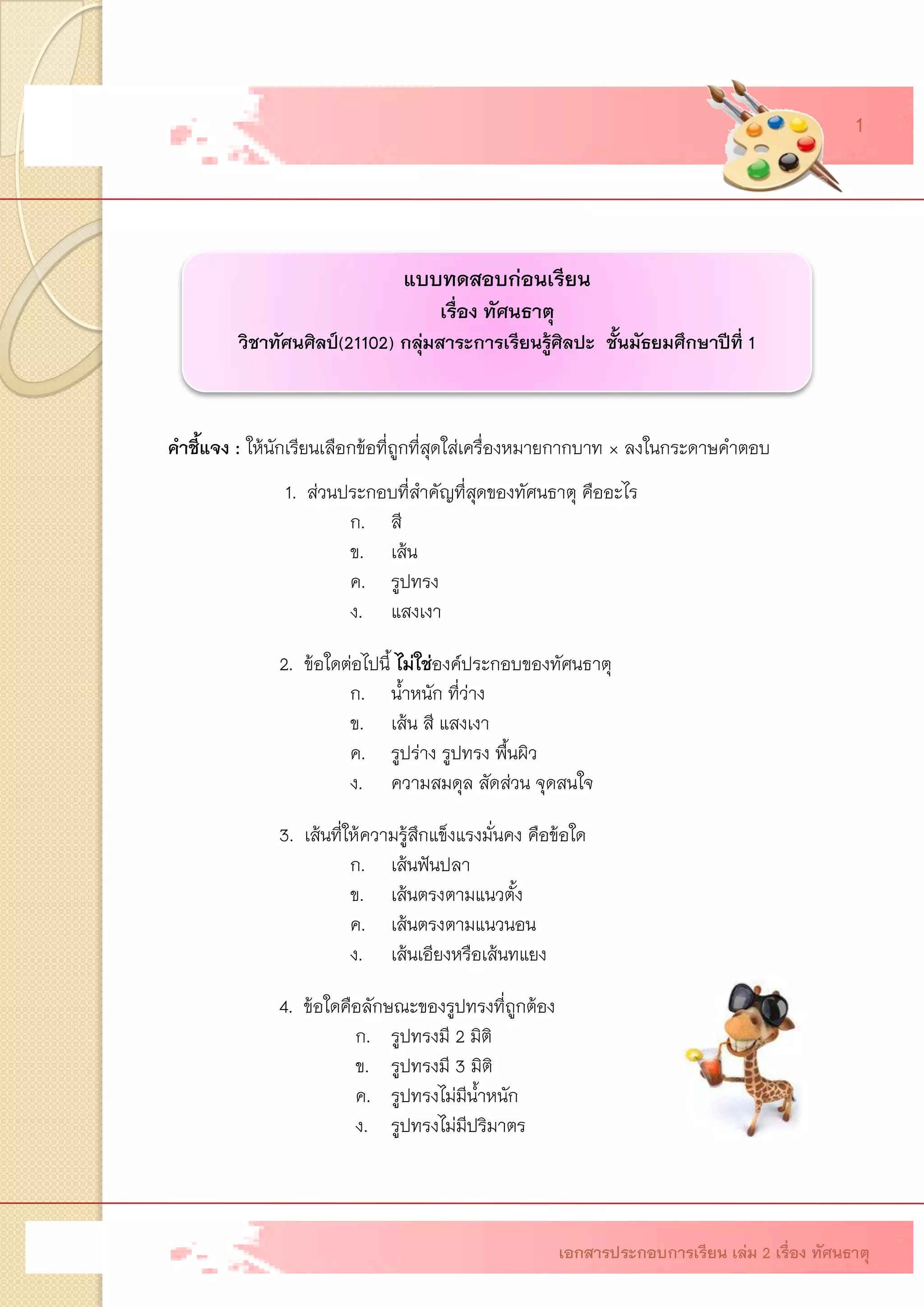 แบบทดสอบก่อนเรียน เรื่องทัศนธาตุ วิชาทัศนศิลป์(21102) กลุ่มสาระการเรียนรู้ศิลปะ ชั้นมัธยมศึกษาปีที่1คาชี้แจง: ให้นักเรียนเลือกข้อที่ถูกที่สุดใส่เครื่องหมายกากบาท × ลงในกระดาษคาตอบ 1. ส่วนประกอบที่สาคัญที่สุดของทัศนธาตุ คืออะไร ก.สี ข.เส้น ค.รูปทรง ง.แสงเงา 2. ข้อใดต่อไปนี้ ไม่ใช่องค์ประกอบของทัศนธาตุ ก.น้าหนัก ที่ว่าง ข.เส้น สี แสงเงา ค.รูปร่าง รูปทรง พื้นผิว ง.ความสมดุล สัดส่วน จุดสนใจ 3.เส้นที่ให้ความรู้สึกแข็งแรงมั่นคง คือข้อใด ก.เส้นฟันปลา ข.เส้นตรงตามแนวตั้ง ค.เส้นตรงตามแนวนอน ง.เส้นเอียงหรือเส้นทแยง 4.ข้อใดคือลักษณะของรูปทรงที่ถูกต้อง ก.รูปทรงมี 2 มิติ ข.รูปทรงมี 3 มิติ ค.รูปทรงไม่มีน้าหนัก ง.รูปทรงไม่มีปริมาตร 
เอกสารประกอบการเรียน เล่ม 2 เรื่อง ทัศนธาตุ 1  