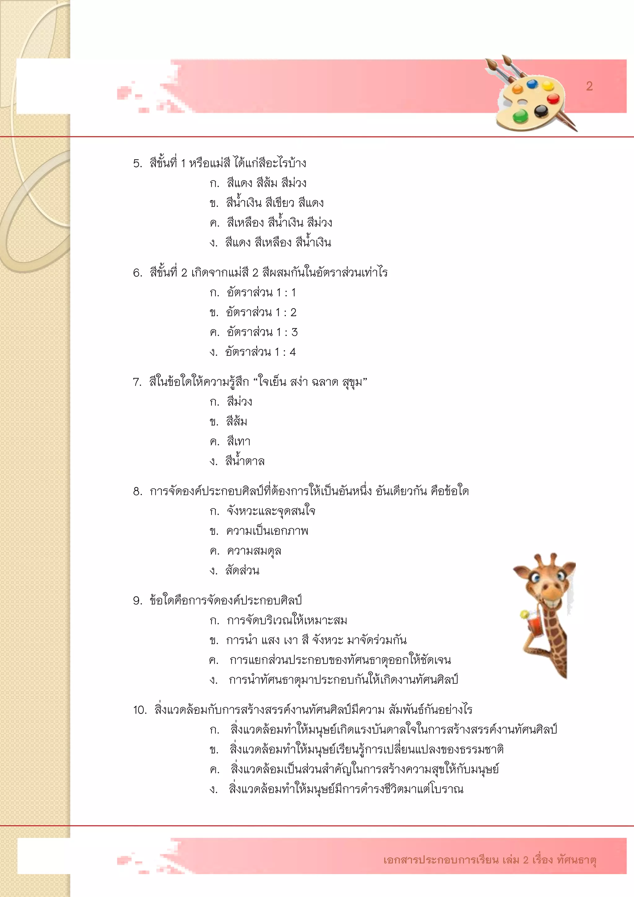 5.สีขั้นที่ 1 หรือแม่สี ได้แก่สีอะไรบ้าง ก.สีแดง สีส้ม สีม่วง ข.สีน้าเงิน สีเขียว สีแดง ค.สีเหลือง สีน้าเงิน สีม่วง ง.สีแดง สีเหลือง สีน้าเงิน 6.สีขั้นที่ 2 เกิดจากแม่สี 2 สีผสมกันในอัตราส่วนเท่าไร ก.อัตราส่วน 1 : 1ข.อัตราส่วน 1 : 2ค.อัตราส่วน 1 : 3ง.อัตราส่วน 1 : 47.สีในข้อใดให้ความรู้สึก “ใจเย็น สง่า ฉลาด สุขุม” ก.สีม่วง ข.สีส้ม ค.สีเทา ง.สีน้าตาล 8.การจัดองค์ประกอบศิลป์ที่ต้องการให้เป็นอันหนึ่ง อันเดียวกัน คือข้อใด ก.จังหวะและจุดสนใจ ข.ความเป็นเอกภาพ ค.ความสมดุล ง.สัดส่วน 9.ข้อใดคือการจัดองค์ประกอบศิลป์ ก. การจัดบริเวณให้เหมาะสม ข. การนา แสง เงา สี จังหวะ มาจัดร่วมกัน ค. การแยกส่วนประกอบของทัศนธาตุออกให้ชัดเจน ง. การนาทัศนธาตุมาประกอบกันให้เกิดงานทัศนศิลป์ 10. สิ่งแวดล้อมกับการสร้างสรรค์งานทัศนศิลป์มีความ สัมพันธ์กันอย่างไร ก. สิ่งแวดล้อมทาให้มนุษย์เกิดแรงบันดาลใจในการสร้างสรรค์งานทัศนศิลป์ ข. สิ่งแวดล้อมทาให้มนุษย์เรียนรู้การเปลี่ยนแปลงของธรรมชาติ ค. สิ่งแวดล้อมเป็นส่วนสาคัญในการสร้างความสุขให้กับมนุษย์ ง. สิ่งแวดล้อมทาให้มนุษย์มีการดารงชีวิตมาแต่โบราณ 
เอกสารประกอบการเรียน เล่ม 2 เรื่อง ทัศนธาตุ 2  