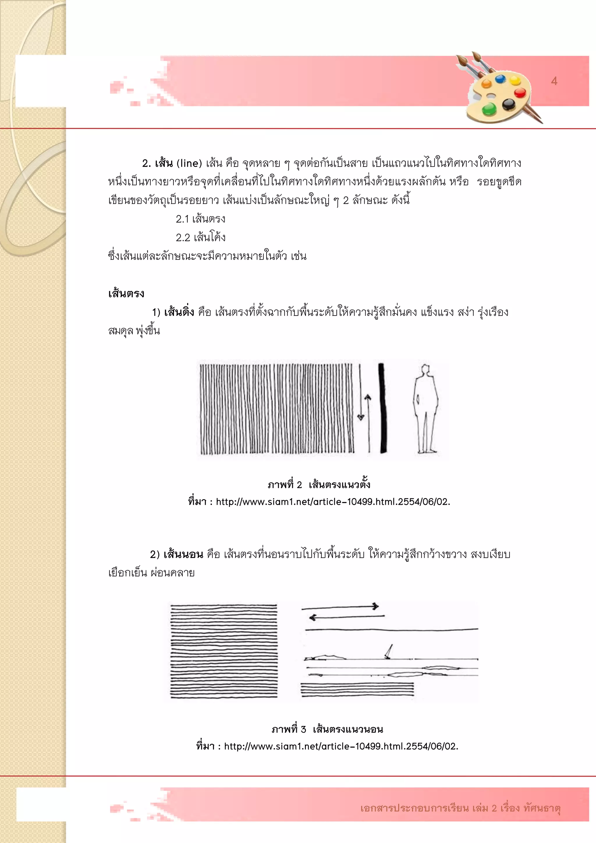 2. เส้น (line)เส้น คือ จุดหลาย ๆ จุดต่อกันเป็นสาย เป็นแถวแนวไปในทิศทางใดทิศทาง หนึ่งเป็นทางยาวหรือจุดที่เคลื่อนที่ไปในทิศทางใดทิศทางหนึ่งด้วยแรงผลักดัน หรือรอยขูดขีด เขียนของวัตถุเป็นรอยยาว เส้นแบ่งเป็นลักษณะใหญ่ ๆ 2 ลักษณะ ดังนี้ 2.1 เส้นตรง 2.2 เส้นโค้ง ซึ่งเส้นแต่ละลักษณะจะมีความหมายในตัว เช่น เส้นตรง 1)เส้นดิ่ง คือ เส้นตรงที่ตั้งฉากกับพื้นระดับให้ความรู้สึกมั่นคง แข็งแรง สง่า รุ่งเรือง สมดุลพุ่งขึ้น 2)เส้นนอน คือ เส้นตรงที่นอนราบไปกับพื้นระดับให้ความรู้สึกกว้างขวาง สงบเงียบ เยือกเย็น ผ่อนคลาย 
ภาพที่ 2 เส้นตรงแนวตั้ง 
ที่มา : http://www.siam1.net/article-10499.html.2554/06/02. 
ภาพที่ 3 เส้นตรงแนวนอน ที่มา : http://www.siam1.net/article-10499.html.2554/06/02. เอกสารประกอบการเรียน เล่ม 2 เรื่อง ทัศนธาตุ 
4  