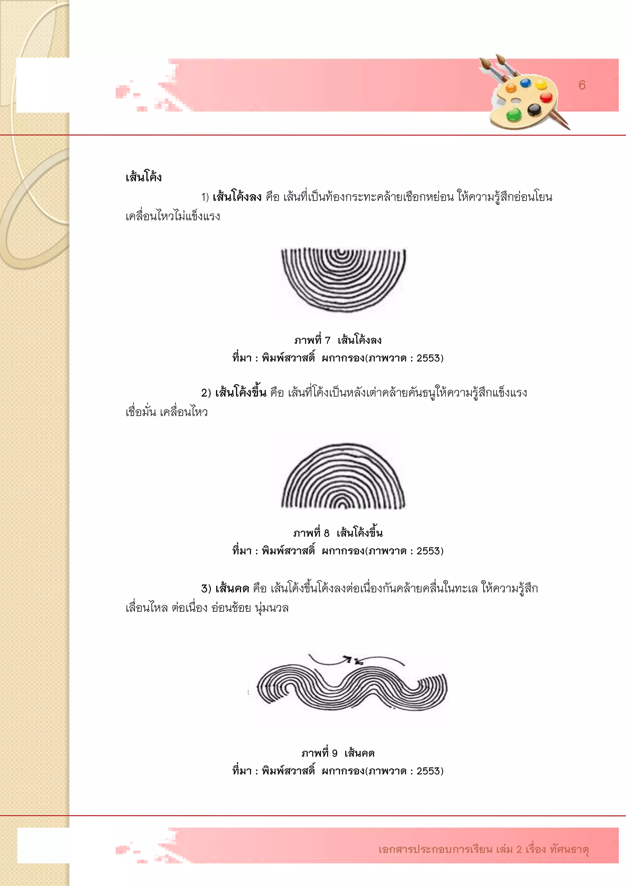 เส้นโค้ง 1)เส้นโค้งลง คือ เส้นที่เป็นท้องกระทะคล้ายเชือกหย่อน ให้ความรู้สึกอ่อนโยน เคลื่อนไหวไม่แข็งแรง 2) เส้นโค้งขึ้น คือ เส้นที่โค้งเป็นหลังเต่าคล้ายคันธนูให้ความรู้สึกแข็งแรง เชื่อมั่น เคลื่อนไหว 3)เส้นคด คือ เส้นโค้งขึ้นโค้งลงต่อเนื่องกันคล้ายคลื่นในทะเล ให้ความรู้สึก เลื่อนไหล ต่อเนื่อง อ่อนช้อย นุ่มนวล 
ภาพที่ 7 เส้นโค้งลง 
ที่มา : พิมพ์สวาสดิ์ ผกากรอง(ภาพวาด : 2553) 
ภาพที่ 8 เส้นโค้งขึ้น ที่มา : พิมพ์สวาสดิ์ ผกากรอง(ภาพวาด : 2553) ภาพที่ 9 เส้นคด ที่มา : พิมพ์สวาสดิ์ ผกากรอง(ภาพวาด : 2553) 
เอกสารประกอบการเรียน เล่ม 2 เรื่อง ทัศนธาตุ 6  