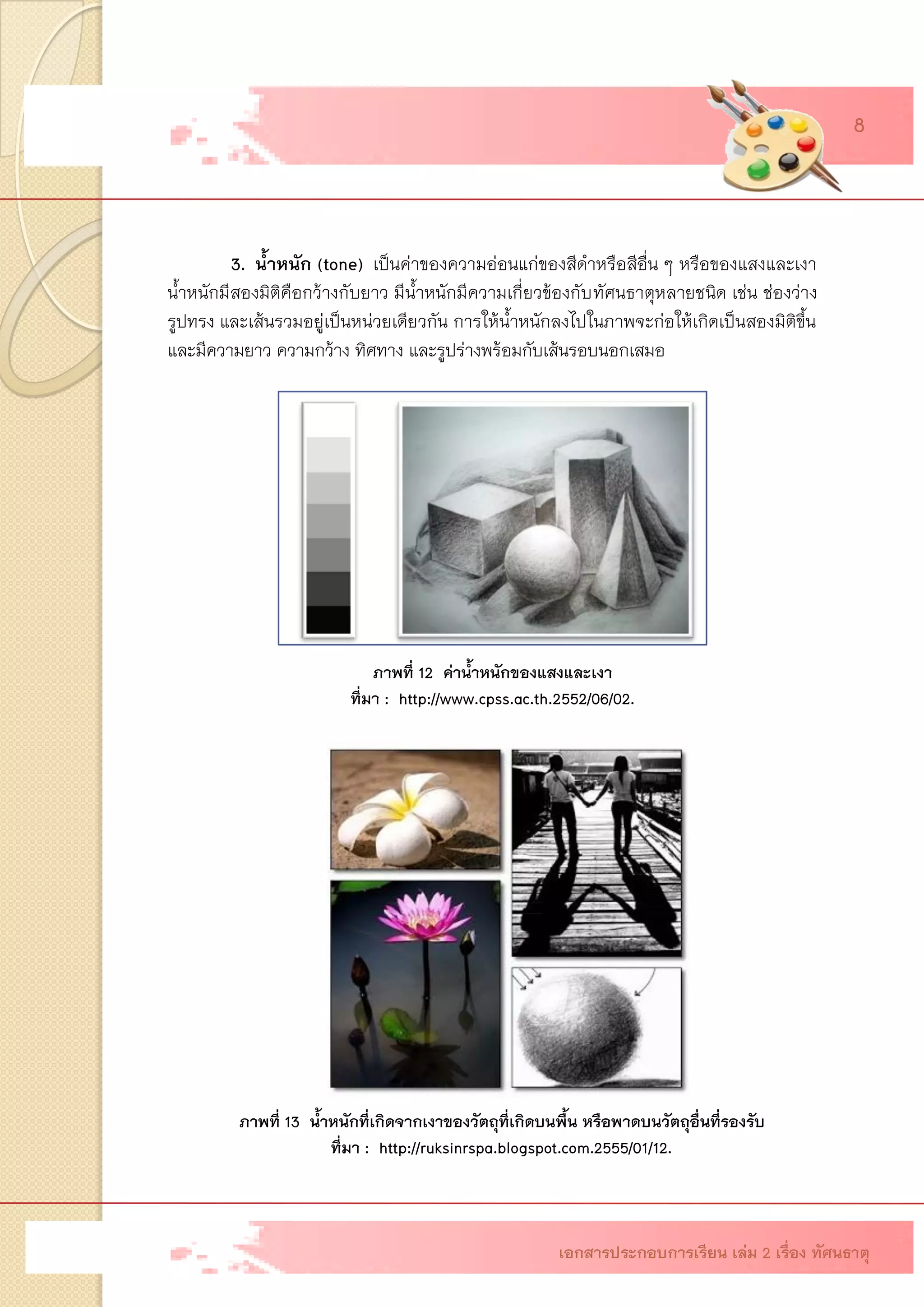 3. น้าหนัก (tone)เป็นค่าของความอ่อนแก่ของสีดาหรือสีอื่น ๆ หรือของแสงและเงา น้าหนักมีสองมิติคือกว้างกับยาว มีน้าหนักมีความเกี่ยวข้องกับทัศนธาตุหลายชนิด เช่น ช่องว่าง รูปทรง และเส้นรวมอยู่เป็นหน่วยเดียวกัน การให้น้าหนักลงไปในภาพจะก่อให้เกิดเป็นสองมิติขึ้น และมีความยาว ความกว้าง ทิศทาง และรูปร่างพร้อมกับเส้นรอบนอกเสมอ ภาพที่ 12 ค่าน้าหนักของแสงและเงา ที่มา : http://www.cpss.ac.th.2552/06/02. 
ภาพที่ 13 น้าหนักที่เกิดจากเงาของวัตถุที่เกิดบนพื้น หรือพาดบนวัตถุอื่นที่รองรับ 
ที่มา : http://ruksinrspa.blogspot.com.2555/01/12. เอกสารประกอบการเรียน เล่ม 2 เรื่อง ทัศนธาตุ 8  