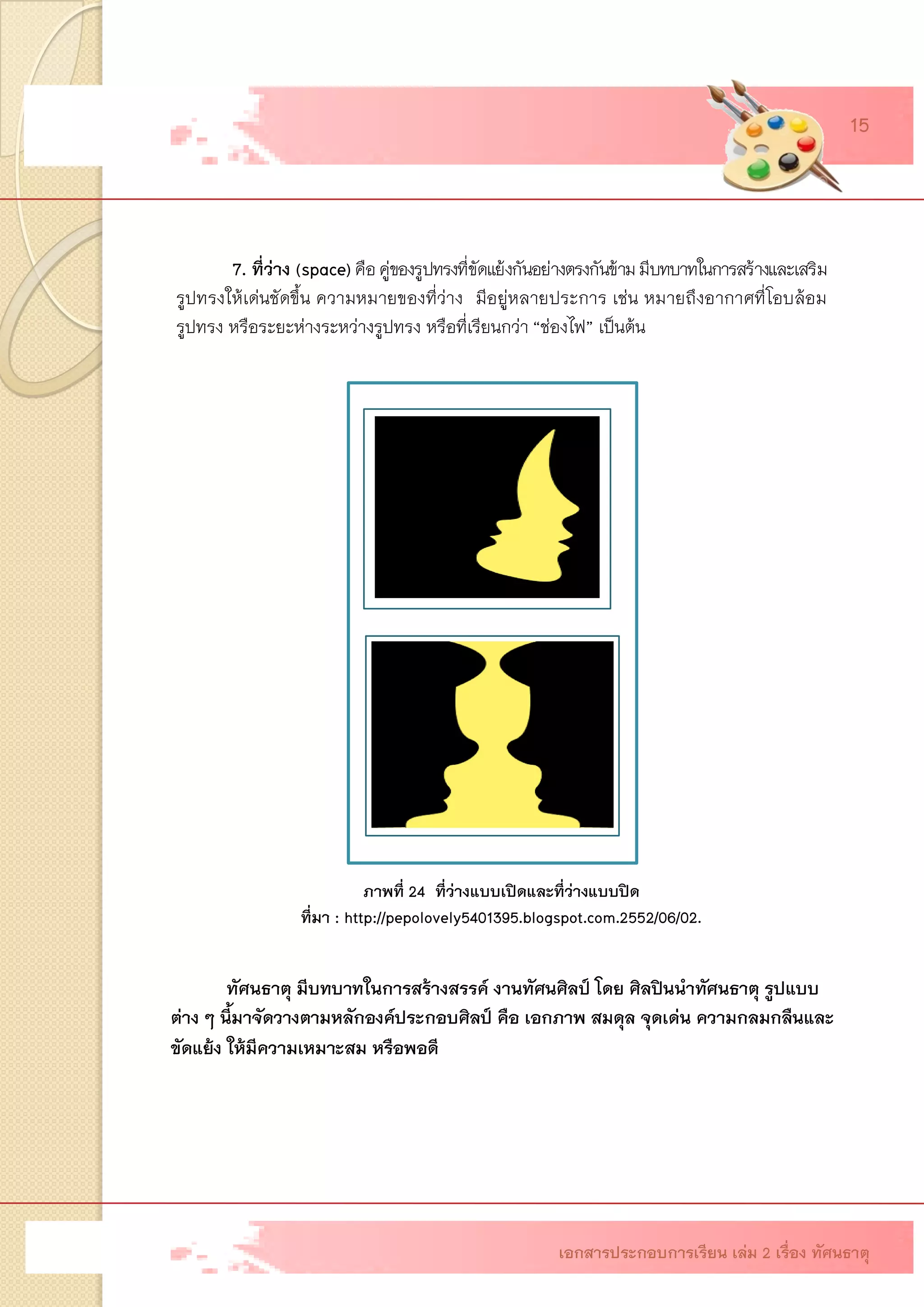 7. ที่ว่าง (space)คือ คู่ของรูปทรงที่ขัดแย้งกันอย่างตรงกันข้าม มีบทบาทในการสร้างและเสริม รูปทรงให้เด่นชัดขึ้น ความหมายของที่ว่างมีอยู่หลายประการ เช่น หมายถึงอากาศที่โอบล้อม รูปทรง หรือระยะห่างระหว่างรูปทรง หรือที่เรียนกว่า “ช่องไฟ” เป็นต้น ภาพที่ 24 ที่ว่างแบบเปิดและที่ว่างแบบปิด ที่มา : http://pepolovely5401395.blogspot.com.2552/06/02. 
ทัศนธาตุ มีบทบาทในการสร้างสรรค์ งานทัศนศิลป์ โดย ศิลปินนาทัศนธาตุ รูปแบบ 
ต่าง ๆ นี้มาจัดวางตามหลักองค์ประกอบศิลป์ คือ เอกภาพ สมดุล จุดเด่น ความกลมกลืนและ ขัดแย้ง ให้มีความเหมาะสม หรือพอดี 
เอกสารประกอบการเรียน เล่ม 2 เรื่อง ทัศนธาตุ 15  