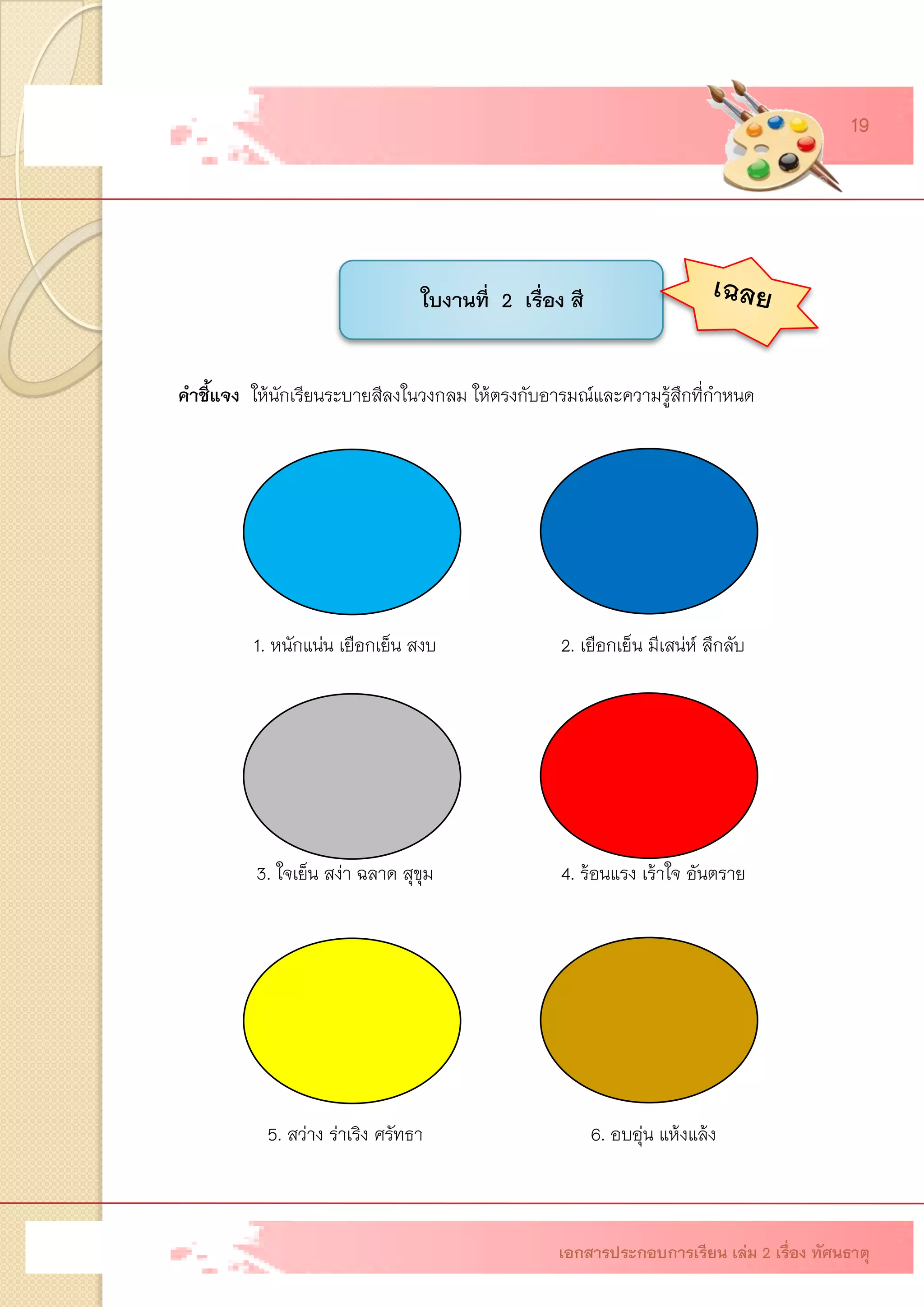 ใบงานที่ 2 เรื่อง สี 
คาชี้แจงให้นักเรียนระบายสีลงในวงกลม ให้ตรงกับอารมณ์และความรู้สึกที่กาหนด 
1. หนักแน่น เยือกเย็น สงบ 
2. เยือกเย็น มีเสน่ห์ ลึกลับ 
3. ใจเย็น สง่า ฉลาด สุขุม 
4. ร้อนแรง เร้าใจ อันตราย 
5. สว่าง ร่าเริง ศรัทธา 
6. อบอุ่น แห้งแล้ง 
เอกสารประกอบการเรียน เล่ม 2 เรื่อง ทัศนธาตุ 
19  