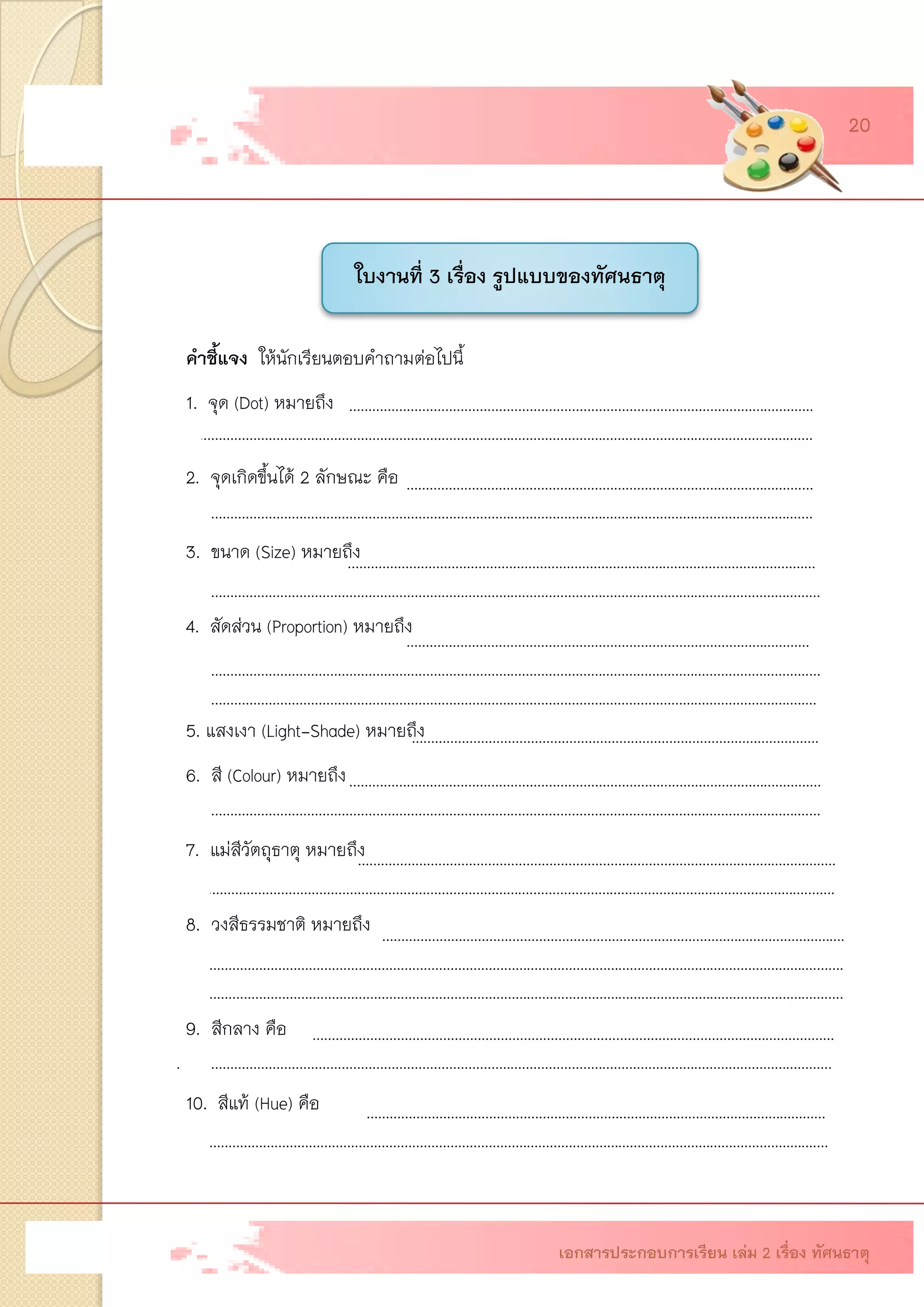 ใบงานที่ 1 เรื่อง ความรู้พื้นฐานเรื่องทัศนธาตุ คาชี้แจง ให้นักเรียนตอบคาถามต่อไปนี้ 1. จุด (Dot) หมายถึง รอยแต้ม รอยขีด หรือรอยกด เป็นส่วนประกอบที่เล็กที่สุด เป็น พื้นฐานสาคัญที่นาไปสู่ส่วนประกอบอื่น ๆ ไม่มี 2. จุดเกิดขึ้นได้ 2 ลักษณะ คือ จุดที่เกิดขึ้นเองตามธรรมชาติ และจุดที่มนุษย์สร้างขึ้น รูปร่าง รูปทรงเลขาคณิต และรูปร่างรูปทรงอิสระ 3. ขนาด (Size) หมายถึง ลักษณะของรูปที่กาหนด สังเกตได้ว่าใหญ่ เล็ก เท่านั้นเท่านี้ ได้ ขนาดไม่ได้ขนาด เป็นต้น 4. สัดส่วน (Proportion) หมายถึง การเปรียบเทียบความสัมพันธ์ของขนาด ความกว้าง ความยาว ความสูง ความหนา ว่ามีความพอดี เหมาะสม เช่น สัดส่วนคน สัดส่วนของสิ่งของ เป็นต้น 5. แสงเงา (Light-Shade) หมายถึง ความสว่างหรือความมืดของสิ่งของที่ตามองเห็น 6. สี (Colour) หมายถึง ลักษณะของแสงหรือความเข้มของแสงหรือความถี่ของคลื่นแสง ส่องมากระทบตาเราทาให้เห็นเป็นสี สีมีความสัมพันธ์กับแสง ถ้าไม่มีแสงจะมองไม่เห็นสี 7. แม่สีวัตถุธาตุ หมายถึง แม่สีที่เกิดจากการผสมของวัตถุธาตุ ที่เกิดจากธรรมชาติ ได้ จากพืช สัตว์ และแร่ธาตุต่าง ๆ 8. วงสีธรรมชาติ หมายถึง การนาแม่สีวัตถุธาตุมาผสมกันครบทั้ง 12 สี ตามลาดับ คือ สีเหลือง เขียวเหลือง เขียว เขียวน้าเงิน น้าเงิน ม่วงน้าเงิน ม่วง ม่วงแดง แดง ส้มแดง ส้ม ส้มเหลือง 9. สีกลาง คือ สีที่เกิดจากการนาสีเอาสีทุกสีในวงสีธรรมชาติมาผสมกันในปริมาณเนื้อสี ที่เท่า ๆ กัน จะได้สีเทาแก่ เรียกว่า สีกลาง 10. สีแท้ (Hue) คือ สีที่อยู่ในวงสีธรรมชาติที่สามารถผสมให้เป็นสีอื่นได้ เช่น เหลือง เขียว น้าเงิน ม่วงแดง เป็นต้น ……………………………………………………………………………………………………….… ……………………………………………………………………………………………………………………………………………….… …………………………………………………………………………………………………………. ……………………………………………………………………………………………………………………………………………….… ……………………………………………………………………………………………. ………………………………………………………………………………………………………… ……………………………………………………………………………………………………………………………………………….… ………………………………………………………………………………………………………… ……………………………………………………………………………………………………………………………………….………..… …………………………………………………………………………………………………………………………………………….….… ………………………………………………………………………………………………………………………. ……………………………………………………………………………………………………………………………………………….……. …………………………………………………………………………………………………………………………………………………….. ……………..……………………………………………………………………………………………………….… …………………………………………………………………………………………………………………………………………………… …………………………………………………………………………………………………………….. ……………………………………………………………………………………………………………………………………………….……. 
…………………………………………………………………….………………………………………………… 
……………………………………………………………………………………………………………………………………………………… 
…………………………………………………………………………………………………………… 
………………………………………………………………………………………………………………………………..……………….… 
ใบงานที่ 3 เรื่อง รูปแบบของทัศนธาตุ 
เอกสารประกอบการเรียน เล่ม 2 เรื่อง ทัศนธาตุ 
20  