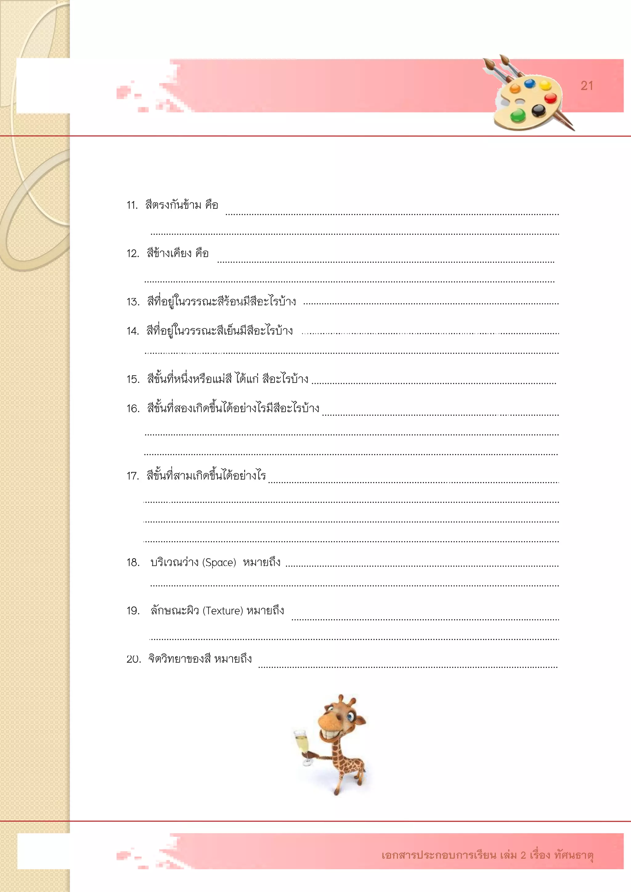 ….………….……………………………………………………………………………………………….… ……………………………………………………………………………………………………………………………………………….… ……..…………………………………………………………………………………………………………. ……………………………………………………………………………………………………………………………………………….… ………………………………………………………………………………………………………… ……………………………………………………………………………………………………………………………………………….… ………………………………………………………………………………………………………………………. ……………………………………………………………………………………………………………………………………………….……. …………………………………………………………………………………………………………………………………………………….. ……………..……………………………………………………………………………………………………….… …………………………………………………………………………………………………………………………………………………… …………………………………………………………………………………………………………….. ……………………………………………………………………………………………………………………………………………….……… ……………………………………………………………………………………………………………………………………………………… ………………………………………………………………………………………………………………………………………………………. 
…………………………………………………………………….………………………………………………… 
11. สีตรงกันข้าม คือ สีที่อยู่ตรงกันข้ามกันในวงสี เป็นสีที่ตัดกันอย่างแท้จริง เช่น สีเขียวตัด กับสีแดง สีม่วงตัดกับสีเหลือง เป็นต้น 12. สีข้างเคียง คือ สีที่อยู่ใกล้เคียงกันทางด้านซ้ายหรือด้านขวาในวงสี สีข้างเคียงจะมี ความกลมกลืนกัน เช่น สีเหลืองกับสีเขียวเหลือง สีเหลืองกับสีส้มเหลือง เป็นต้น 13. สีที่อยู่ในวรรณะสีร้อนมีสีอะไรบ้าง สีเหลือง ส้มเหลือง ส้ม ส้มแดง แดง ม่วงแดง ม่วง 14. สีที่อยู่ในวรรณะสีเย็นมีสีอะไรบ้าง สีเหลือง เขียวเหลือง เขียว เขียวน้าเงิน น้าเงิน ม่วงน้าเงิน น้าเงิน 15. สีขั้นที่หนึ่งหรือแม่สี ได้แก่ สีอะไรบ้าง สีแดง สีเหลือง สีน้าเงิน 16. สีขั้นที่สองเกิดขึ้นได้อย่างไรมีสีอะไรบ้าง เกิดจากการนาสีขั้นที่ 1 มาผสมกันเป็นคู่ ๆ เช่น สีแดงผสมกับสีน้าเงินเป็นสีม่วง สีน้าเงินผสมกับสีเหลืองเป็นสีเขียว สีแดงผสมกับเหลืองเป็น สีส้ม 17. สีขั้นที่สามเกิดขึ้นได้อย่างไร เกิดจากการนาสีขั้นที่ 1 กับสีขั้นที่ 2 ที่อยู่ใกล้เคียงกันผสมกัน เป็นคู่ ๆ มีสีอะไรบ้าง เช่น สีเหลืองผสมกับสีส้มเป็นสีส้มเหลือง สีส้มผสมกับสีแดงเป็น สีส้มแดง สีแดงผสมกับสีม่วงเป็นสีม่วงแดง สีเหลืองผสมกับสีเขียวเป็นสีเหลืองเขียว สีเขียว ผสมกับสีน้าเงินเป็นสีเขียวน้าเงิน สีน้าเงินผสมกับสีม่วงเป็นสีน้าเงินม่วง 18. บริเวณว่าง (Space) หมายถึง ช่องว่างหรือที่ว่างที่อยู่ทั้งในรูปและนอกรูป บริเวณระหว่าง รูปหลาย ๆ รูปจะเกิดช่องว่างขึ้น 19. ลักษณะผิว (Texture) หมายถึง ลักษณะภายนอกของวัตถุที่มองเห็นและสัมผัสพื้นผิวได้ แสดงความรู้สึกให้รู้ว่าหยาบ ละเอียด ขรุขระ มัน ด้าน เป็นต้น 20. จิตวิทยาของสี หมายถึง ด้าน เป็นต้น 
……………..……………………………………………………………………………………………………….… 
…………………………………………………………………………………………………………………………………………………… 
…………………………… ……………………………….……………………………………………………….. 
เอกสารประกอบการเรียน เล่ม 2 เรื่อง ทัศนธาตุ 
21 
อิทธิพลของสีที่มีผลต่อความรู้สึกและจิตใจของมนุษย์ 
……………..……………………………………………………………………………………………………….… 
……………………………………………………………………………………………………………………………………………………  