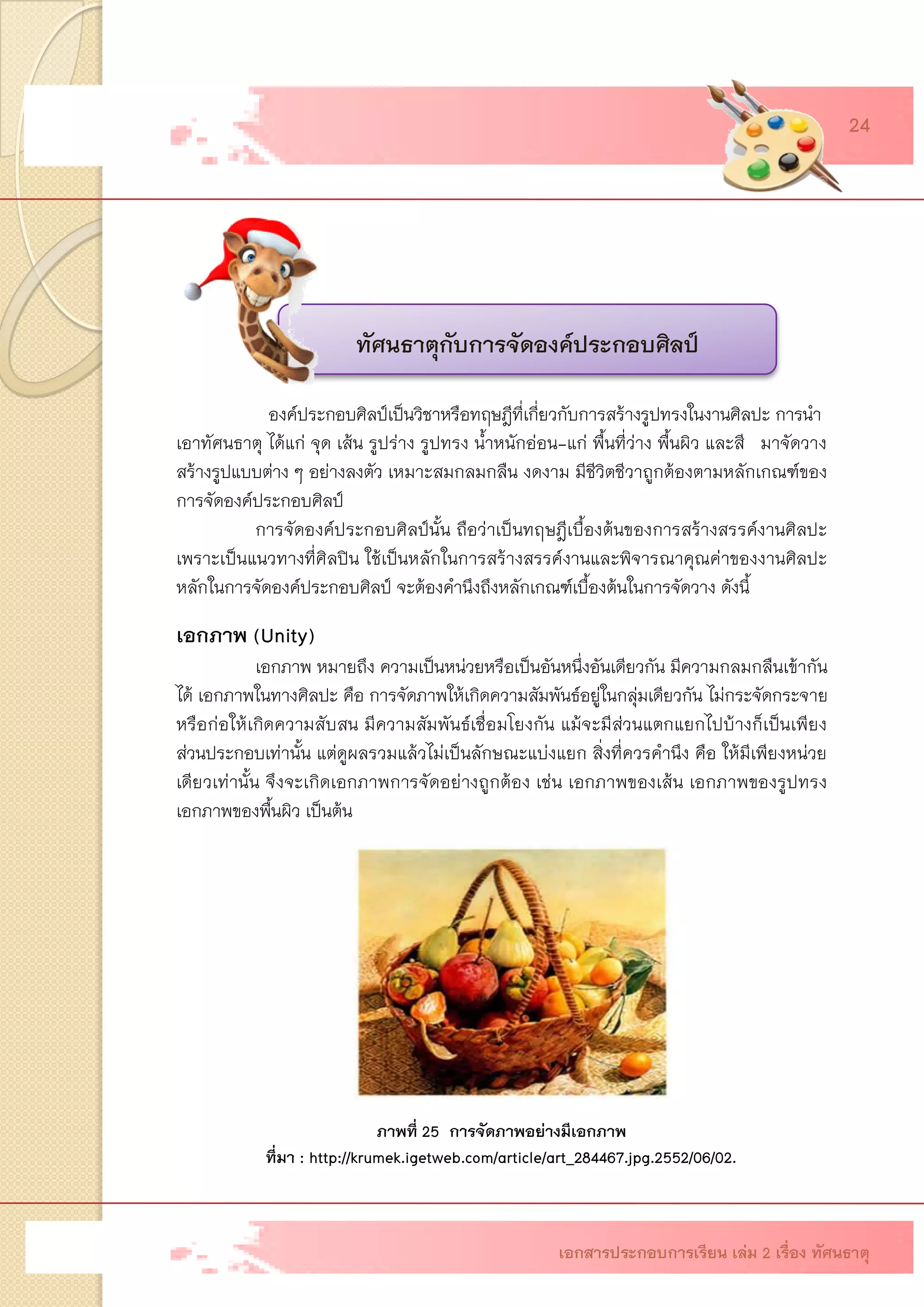 องค์ประกอบศิลป์เป็นวิชาหรือทฤษฎีที่เกี่ยวกับการสร้างรูปทรงในงานศิลปะ การนา 
เอาทัศนธาตุ ได้แก่ จุด เส้น รูปร่าง รูปทรง น้าหนักอ่อน-แก่ พื้นที่ว่าง พื้นผิว และสี มาจัดวาง สร้างรูปแบบต่าง ๆ อย่างลงตัว เหมาะสมกลมกลืน งดงาม มีชีวิตชีวาถูกต้องตามหลักเกณฑ์ของ การจัดองค์ประกอบศิลป์ 
การจัดองค์ประกอบศิลป์นั้น ถือว่าเป็นทฤษฎีเบื้องต้นของการสร้างสรรค์งานศิลปะ เพราะเป็นแนวทางที่ศิลปิน ใช้เป็นหลักในการสร้างสรรค์งานและพิจารณาคุณค่าของงานศิลปะ หลักในการจัดองค์ประกอบศิลป์ จะต้องคานึงถึงหลักเกณฑ์เบื้องต้นในการจัดวาง ดังนี้ 
เอกภาพ (Unity) 
เอกภาพ หมายถึง ความเป็นหน่วยหรือเป็นอันหนึ่งอันเดียวกัน มีความกลมกลืนเข้ากัน ได้ เอกภาพในทางศิลปะ คือ การจัดภาพให้เกิดความสัมพันธ์อยู่ในกลุ่มเดียวกัน ไม่กระจัดกระจาย หรือก่อให้เกิดความสับสน มีความสัมพันธ์เชื่อมโยงกัน แม้จะมีส่วนแตกแยกไปบ้างก็เป็นเพียง ส่วนประกอบเท่านั้น แต่ดูผลรวมแล้วไม่เป็นลักษณะแบ่งแยก สิ่งที่ควรคานึง คือ ให้มีเพียงหน่วย เดียวเท่านั้น จึงจะเกิดเอกภาพการจัดอย่างถูกต้อง เช่น เอกภาพของเส้น เอกภาพของรูปทรง เอกภาพของพื้นผิว เป็นต้น 
ภาพที่ 25 การจัดภาพอย่างมีเอกภาพ 
ที่มา : http://krumek.igetweb.com/article/art_284467.jpg.2552/06/02. 
เอกสารประกอบการเรียน เล่ม 2 เรื่อง ทัศนธาตุ 
24 
ทัศนธาตุกับการจัดองค์ประกอบศิลป์  