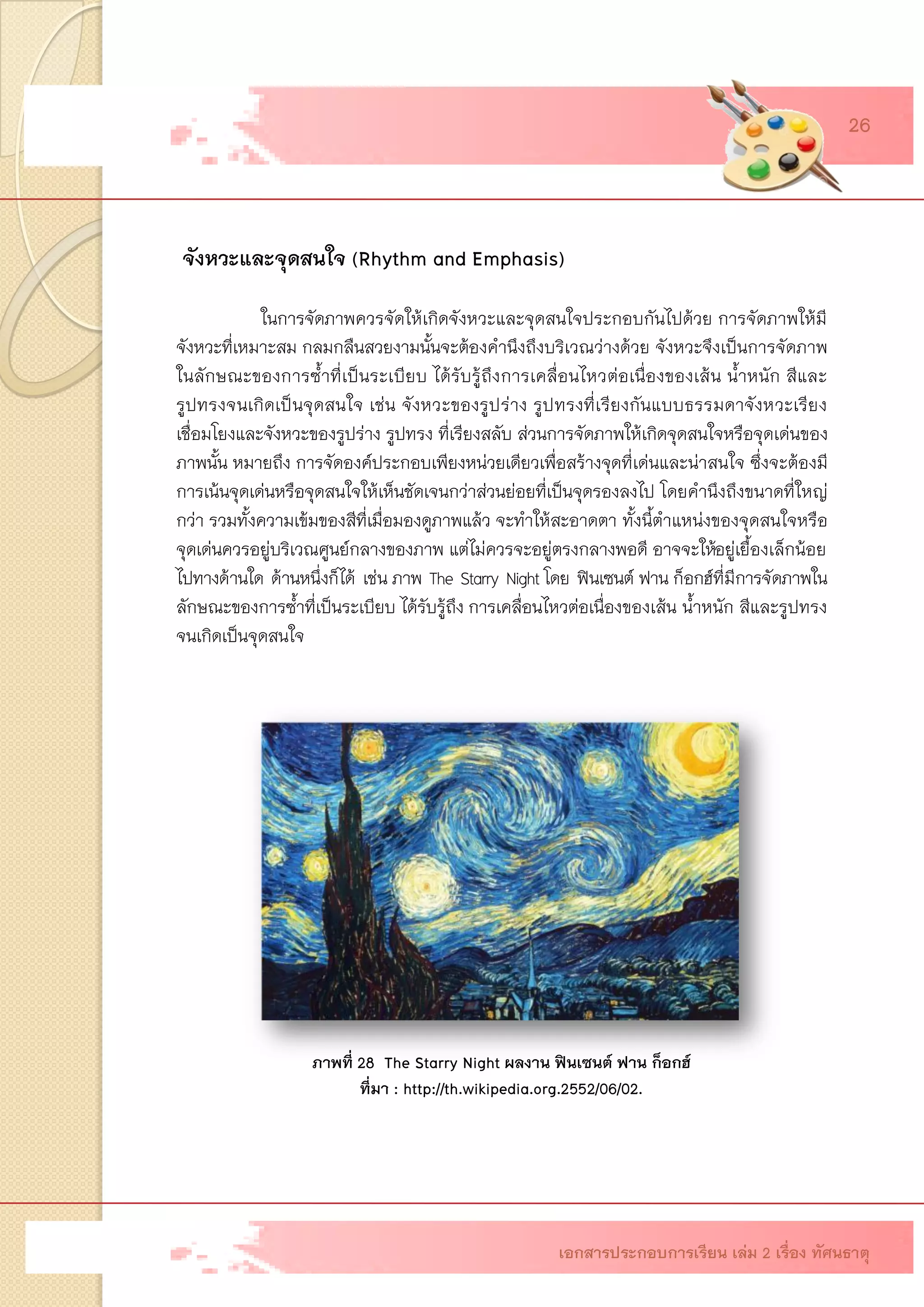 จังหวะและจุดสนใจ (Rhythm and Emphasis) 
ในการจัดภาพควรจัดให้เกิดจังหวะและจุดสนใจประกอบกันไปด้วย การจัดภาพให้มี จังหวะที่เหมาะสม กลมกลืนสวยงามนั้นจะต้องคานึงถึงบริเวณว่างด้วย จังหวะจึงเป็นการจัดภาพ ในลักษณะของการซ้าที่เป็นระเบียบ ได้รับรู้ถึงการเคลื่อนไหวต่อเนื่องของเส้น น้าหนัก สีและ รูปทรงจนเกิดเป็นจุดสนใจ เช่น จังหวะของรูปร่าง รูปทรงที่เรียงกันแบบธรรมดาจังหวะเรียง เชื่อมโยงและจังหวะของรูปร่าง รูปทรง ที่เรียงสลับ ส่วนการจัดภาพให้เกิดจุดสนใจหรือจุดเด่นของ ภาพนั้น หมายถึง การจัดองค์ประกอบเพียงหน่วยเดียวเพื่อสร้างจุดที่เด่นและน่าสนใจ ซึ่งจะต้องมี การเน้นจุดเด่นหรือจุดสนใจให้เห็นชัดเจนกว่าส่วนย่อยที่เป็นจุดรองลงไป โดยคานึงถึงขนาดที่ใหญ่ กว่า รวมทั้งความเข้มของสีที่เมื่อมองดูภาพแล้ว จะทาให้สะอาดตา ทั้งนี้ตาแหน่งของจุดสนใจหรือ จุดเด่นควรอยู่บริเวณศูนย์กลางของภาพ แต่ไม่ควรจะอยู่ตรงกลางพอดี อาจจะให้อยู่เยื้องเล็กน้อย ไปทางด้านใดด้านหนึ่งก็ได้เช่น ภาพThe Starry Night โดยฟินเซนต์ ฟาน ก็อกฮ์ที่มีการจัดภาพใน ลักษณะของการซ้าที่เป็นระเบียบ ได้รับรู้ถึงการเคลื่อนไหวต่อเนื่องของเส้น น้าหนัก สีและรูปทรง จนเกิดเป็นจุดสนใจ 
ภาพที่ 28 The Starry Night ผลงาน ฟินเซนต์ ฟาน ก็อกฮ์ 
ที่มา : http://th.wikipedia.org.2552/06/02. 
เอกสารประกอบการเรียน เล่ม 2 เรื่อง ทัศนธาตุ 
26  