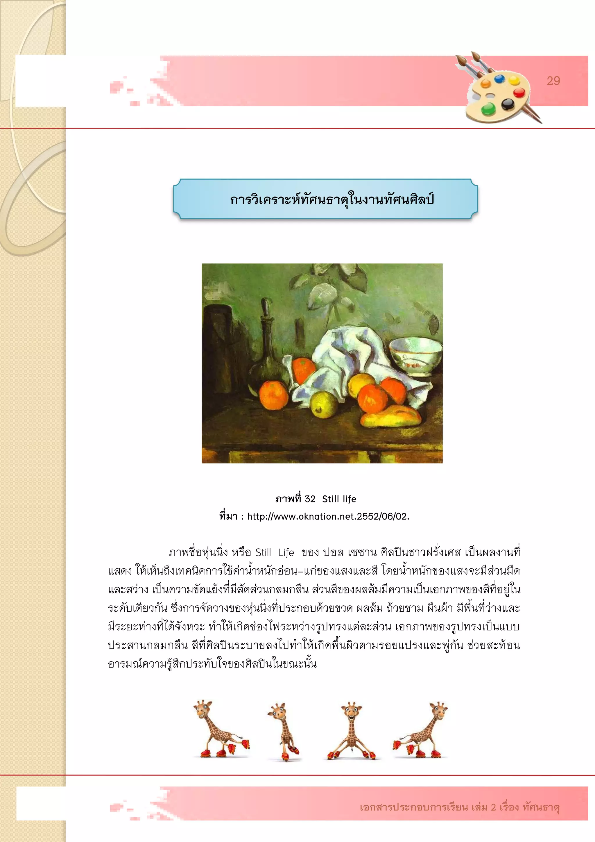 การวิเคราะห์ทัศนธาตุในงานทัศนศิลป์ ภาพที่ 32 Still lifeที่มา : http://www.oknation.net.2552/06/02. ภาพชื่อหุ่นนิ่ง หรือ Still Life ของ ปอล เซซาน ศิลปินชาวฝรั่งเศส เป็นผลงานที่ แสดง ให้เห็นถึงเทคนิคการใช้ค่าน้าหนักอ่อน-แก่ของแสงและสี โดยน้าหนักของแสงจะมีส่วนมืด และสว่าง เป็นความขัดแย้งที่มีสัดส่วนกลมกลืน ส่วนสีของผลส้มมีความเป็นเอกภาพของสีที่อยู่ใน ระดับเดียวกัน ซึ่งการจัดวางของหุ่นนิ่งที่ประกอบด้วยขวด ผลส้ม ถ้วยชาม ผืนผ้า มีพื้นที่ว่างและ มีระยะห่างที่ได้จังหวะ ทาให้เกิดช่องไฟระหว่างรูปทรงแต่ละส่วน เอกภาพของรูปทรงเป็นแบบ ประสานกลมกลืน สีที่ศิลปินระบายลงไปทาให้เกิดพื้นผิวตามรอยแปรงและพู่กัน ช่วยสะท้อน อารมณ์ความรู้สึกประทับใจของศิลปินในขณะนั้น 
เอกสารประกอบการเรียน เล่ม 2 เรื่อง ทัศนธาตุ 
29  