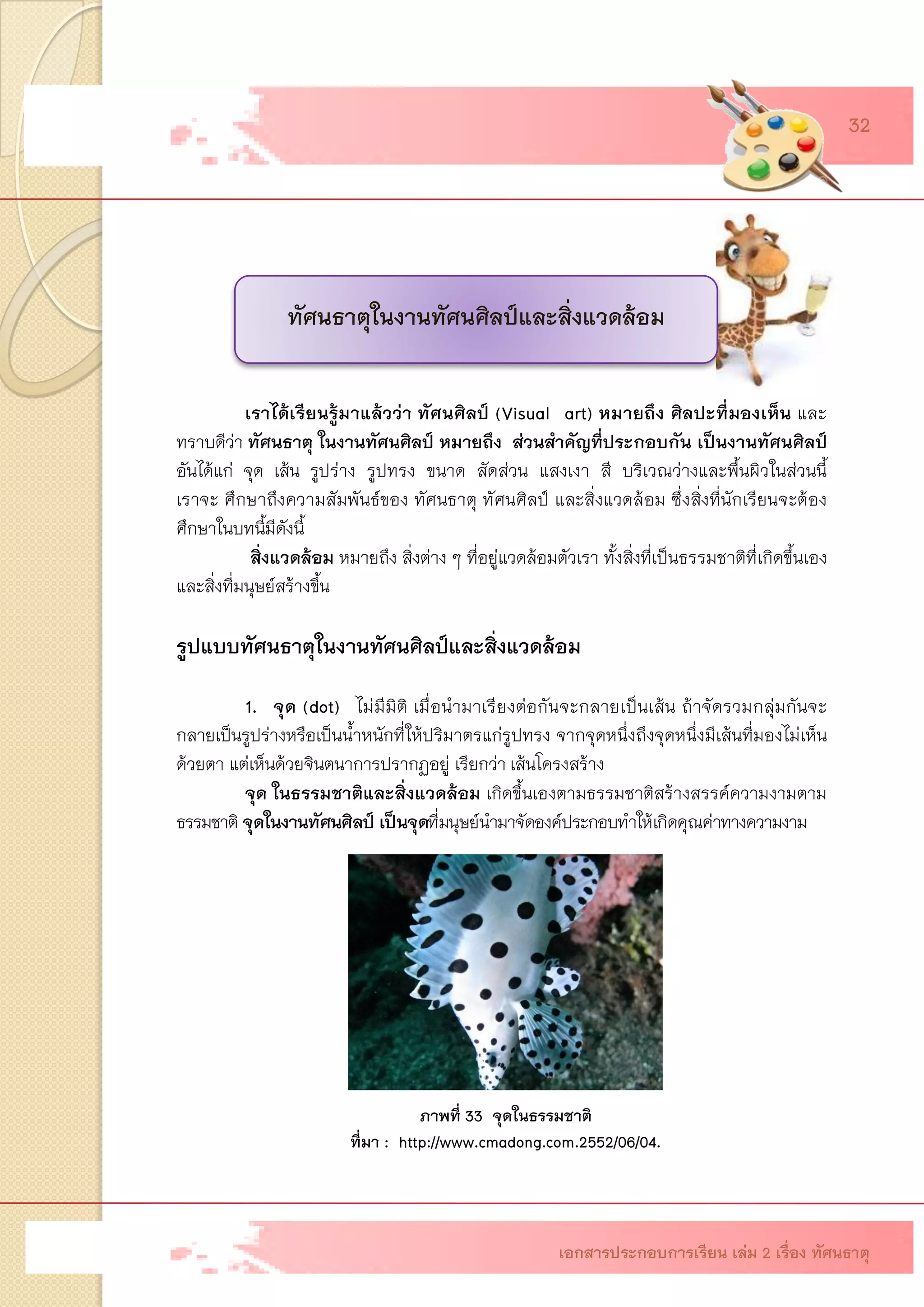 เราได้เรียนรู้มาแล้วว่า ทัศนศิลป์ (Visual art) หมายถึง ศิลปะที่มองเห็น และ ทราบดีว่า ทัศนธาตุ ในงานทัศนศิลป์ หมายถึง ส่วนสาคัญที่ประกอบกัน เป็นงานทัศนศิลป์ อันได้แก่ จุด เส้น รูปร่าง รูปทรง ขนาด สัดส่วน แสงเงา สี บริเวณว่างและพื้นผิวในส่วนนี้ เราจะ ศึกษาถึงความสัมพันธ์ของ ทัศนธาตุ ทัศนศิลป์ และสิ่งแวดล้อม ซึ่งสิ่งที่นักเรียนจะต้อง ศึกษาในบทนี้มีดังนี้ สิ่งแวดล้อม หมายถึง สิ่งต่าง ๆ ที่อยู่แวดล้อมตัวเรา ทั้งสิ่งที่เป็นธรรมชาติที่เกิดขึ้นเอง และสิ่งที่มนุษย์สร้างขึ้น รูปแบบทัศนธาตุในงานทัศนศิลป์และสิ่งแวดล้อม 1. จุด (dot)ไม่มีมิติ เมื่อนามาเรียงต่อกันจะกลายเป็นเส้น ถ้าจัดรวมกลุ่มกันจะ กลายเป็นรูปร่างหรือเป็นน้าหนักที่ให้ปริมาตรแก่รูปทรง จากจุดหนึ่งถึงจุดหนึ่งมีเส้นที่มองไม่เห็น ด้วยตา แต่เห็นด้วยจินตนาการปรากฏอยู่ เรียกว่าเส้นโครงสร้าง จุด ในธรรมชาติและสิ่งแวดล้อมเกิดขึ้นเองตามธรรมชาติสร้างสรรค์ความงามตาม ธรรมชาติจุดในงานทัศนศิลป์ เป็นจุดที่มนุษย์นามาจัดองค์ประกอบทาให้เกิดคุณค่าทางความงาม 
ภาพที่ 33 จุดในธรรมชาติ 
ที่มา : http://www.cmadong.com.2552/06/04. 
ทัศนธาตุในงานทัศนศิลป์และสิ่งแวดล้อม เอกสารประกอบการเรียน เล่ม 2 เรื่อง ทัศนธาตุ 32  