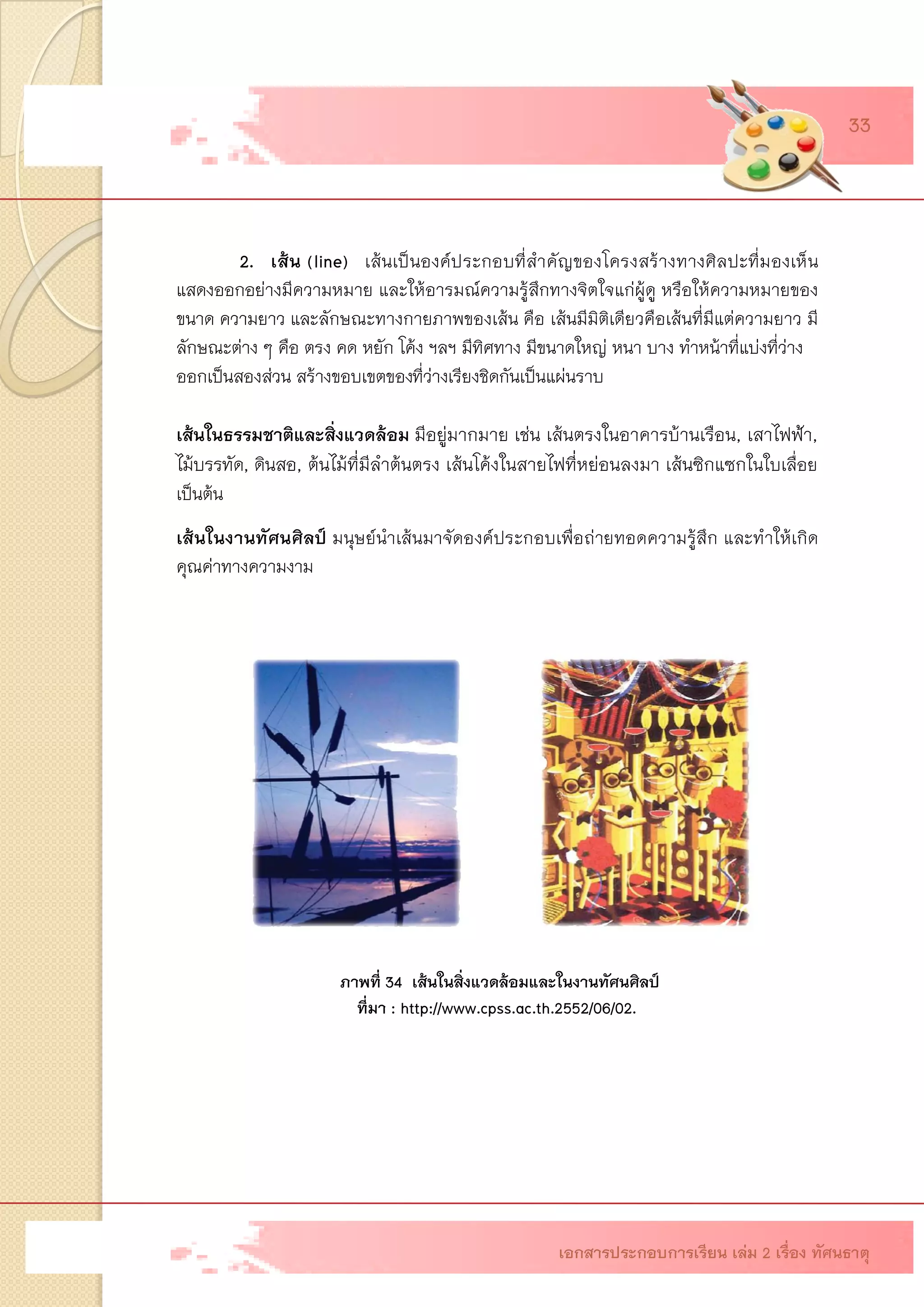 2. เส้น (line)เส้นเป็นองค์ประกอบที่สาคัญของโครงสร้างทางศิลปะที่มองเห็น แสดงออกอย่างมีความหมาย และให้อารมณ์ความรู้สึกทางจิตใจแก่ผู้ดู หรือให้ความหมายของ ขนาด ความยาว และลักษณะทางกายภาพของเส้นคือ เส้นมีมิติเดียวคือเส้นที่มีแต่ความยาว มี ลักษณะต่าง ๆ คือ ตรง คด หยัก โค้ง ฯลฯ มีทิศทาง มีขนาดใหญ่ หนา บาง ทาหน้าที่แบ่งที่ว่าง 
ออกเป็นสองส่วน สร้างขอบเขตของที่ว่างเรียงชิดกันเป็นแผ่นราบ 
เส้นในธรรมชาติและสิ่งแวดล้อม มีอยู่มากมาย เช่น เส้นตรงในอาคารบ้านเรือน, เสาไฟฟ้า, ไม้บรรทัด, ดินสอ, ต้นไม้ที่มีลาต้นตรง เส้นโค้งในสายไฟที่หย่อนลงมา เส้นซิกแซกในใบเลื่อย เป็นต้น 
เส้นในงานทัศนศิลป์ มนุษย์นาเส้นมาจัดองค์ประกอบเพื่อถ่ายทอดความรู้สึก และทาให้เกิด คุณค่าทางความงาม 
ภาพที่ 34 เส้นในสิ่งแวดล้อมและในงานทัศนศิลป์ 
ที่มา : http://www.cpss.ac.th.2552/06/02. 
เอกสารประกอบการเรียน เล่ม 2 เรื่อง ทัศนธาตุ 
33  
