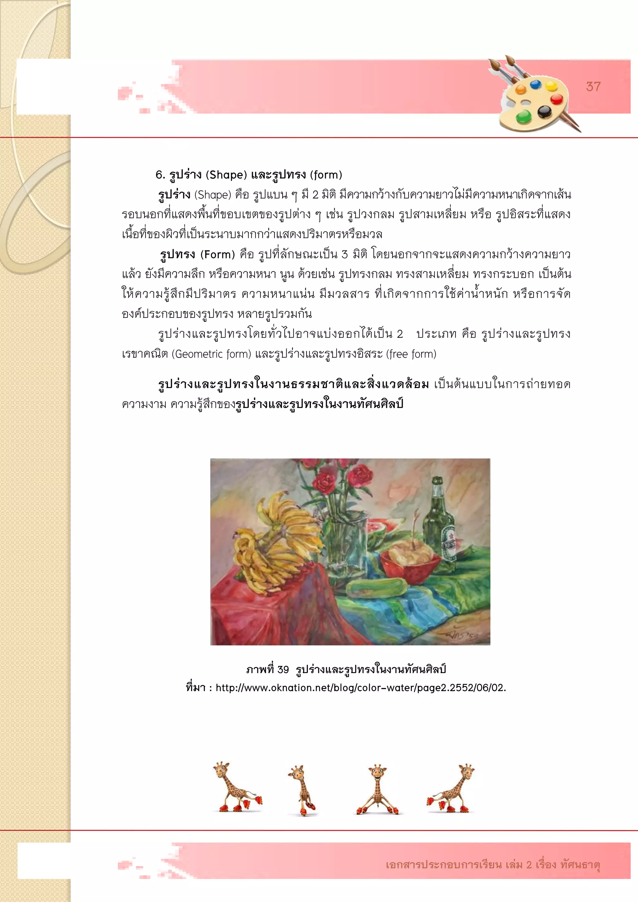 6. รูปร่าง (Shape) และรูปทรง(form) 
รูปร่าง (Shape) คือ รูปแบน ๆ มี 2 มิติ มีความกว้างกับความยาวไม่มีความหนาเกิดจากเส้น รอบนอกที่แสดงพื้นที่ขอบเขตของรูปต่าง ๆ เช่น รูปวงกลม รูปสามเหลี่ยม หรือ รูปอิสระที่แสดง เนื้อที่ของผิวที่เป็นระนาบมากกว่าแสดงปริมาตรหรือมวล 
รูปทรง(Form) คือ รูปที่ลักษณะเป็น 3 มิติ โดยนอกจากจะแสดงความกว้างความยาว แล้ว ยังมีความลึก หรือความหนา นูน ด้วยเช่น รูปทรงกลม ทรงสามเหลี่ยม ทรงกระบอก เป็นต้น ให้ความรู้สึกมีปริมาตร ความหนาแน่น มีมวลสาร ที่เกิดจากการใช้ค่าน้าหนัก หรือการจัด องค์ประกอบของรูปทรง หลายรูปรวมกัน 
รูปร่างและรูปทรงโดยทั่วไปอาจแบ่งออกได้เป็น 2 ประเภท คือ รูปร่างและรูปทรง เรขาคณิต (Geometric form) และรูปร่างและรูปทรงอิสระ(free form) 
รูปร่างและรูปทรงในงานธรรมชาติและสิ่งแวดล้อม เป็นต้นแบบในการถ่ายทอด ความงาม ความรู้สึกของรูปร่างและรูปทรงในงานทัศนศิลป์ 
ภาพที่ 39 รูปร่างและรูปทรงในงานทัศนศิลป์ 
ที่มา : http://www.oknation.net/blog/color-water/page2.2552/06/02. 
เอกสารประกอบการเรียน เล่ม 2 เรื่อง ทัศนธาตุ 37  