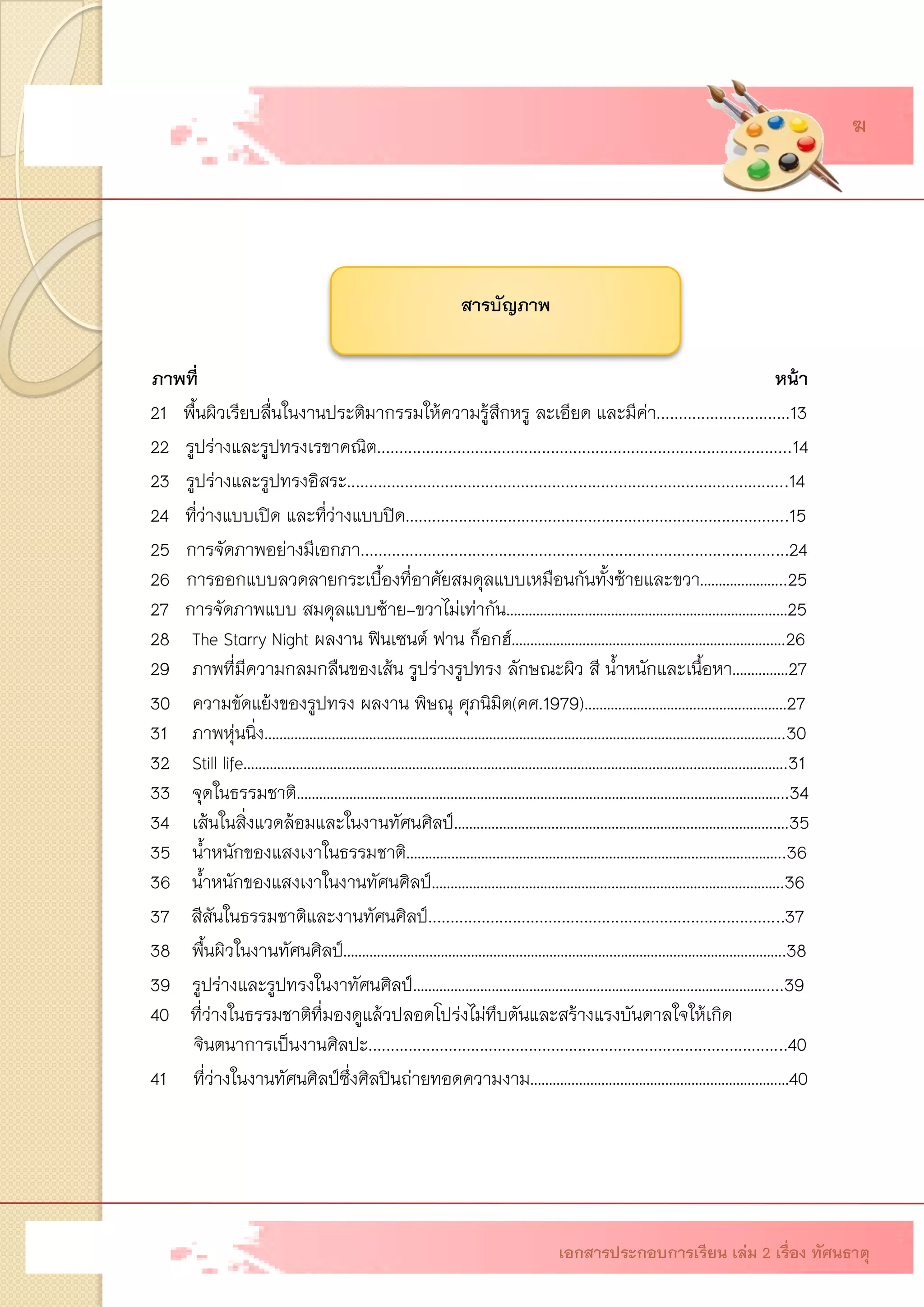 สารบัญภาพ 
ภาพที่ 
หน้า 
21 พื้นผิวเรียบลื่นในงานประติมากรรมให้ความรู้สึกหรู ละเอียด และมีค่า..............................1322 รูปร่างและรูปทรงเรขาคณิต.............................................................................................14 
23รูปร่างและรูปทรงอิสระ...................................................................................................14 
24 ที่ว่างแบบเปิด และที่ว่างแบบปิด......................................................................................15 
25การจัดภาพอย่างมีเอกภา................................................................................................24 
26 การออกแบบลวดลายกระเบื้องที่อาศัยสมดุลแบบเหมือนกันทั้งซ้ายและขวา…………………..25 
27 การจัดภาพแบบ สมดุลแบบซ้าย-ขวาไม่เท่ากัน…………………………………………………………………25 
28The Starry Night ผลงาน ฟินเซนต์ ฟาน ก็อกฮ์……………………………………………………………….26 
29ภาพที่มีความกลมกลืนของเส้น รูปร่างรูปทรง ลักษณะผิว สี น้าหนักและเนื้อหา……………27 
30ความขัดแย้งของรูปทรง ผลงาน พิษณุ ศุภนิมิต(คศ.1979)………………………………………………27 
31ภาพหุ่นนิ่ง………………………………………………………………………………………………………………………….30 
32Still life……………………………………………………………………………………………………………………………….31 
33จุดในธรรมชาติ…………………………………………………………………………………………………………………..34 
34เส้นในสิ่งแวดล้อมและในงานทัศนศิลป์………………………………………………………………………….….35 
35น้าหนักของแสงเงาในธรรมชาติ………………………………………………………………………………………..3636น้าหนักของแสงเงาในงานทัศนศิลป์………………………………………………………………………………….3637 สีสันในธรรมชาติและงานทัศนศิลป์................................................................................3738พื้นผิวในงานทัศนศิลป์……………………………………………………………………………………………………….38 
39รูปร่างและรูปทรงในงาทัศนศิลป์………………………………………………………………………………….....3940ที่ว่างในธรรมชาติที่มองดูแล้วปลอดโปร่งไม่ทึบตันและสร้างแรงบันดาลใจให้เกิด จินตนาการเป็นงานศิลปะ..............................................................................................4041ที่ว่างในงานทัศนศิลป์ซึ่งศิลปินถ่ายทอดความงาม……………………………………………………………40 
เอกสารประกอบการเรียน เล่ม 2 เรื่อง ทัศนธาตุ 
ฆ  