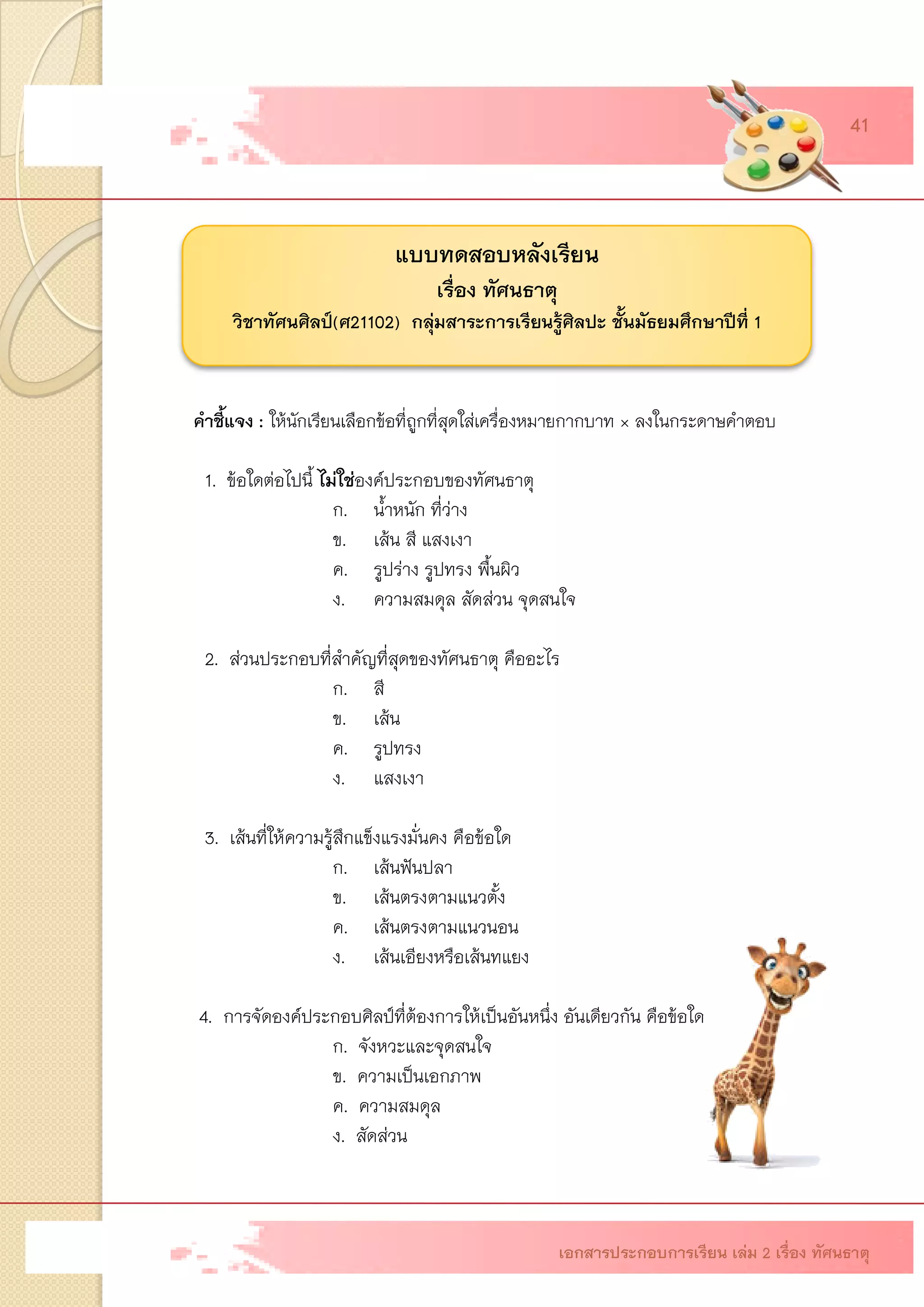 แบบทดสอบหลังเรียน เรื่องทัศนธาตุ วิชาทัศนศิลป์(ศ21102) กลุ่มสาระการเรียนรู้ศิลปะ ชั้นมัธยมศึกษาปีที่1 
คาชี้แจง: ให้นักเรียนเลือกข้อที่ถูกที่สุดใส่เครื่องหมายกากบาท × ลงในกระดาษคาตอบ 
1. ข้อใดต่อไปนี้ ไม่ใช่องค์ประกอบของทัศนธาตุ 
ก.น้าหนัก ที่ว่าง 
ข.เส้น สี แสงเงา 
ค.รูปร่าง รูปทรง พื้นผิว 
ง.ความสมดุล สัดส่วน จุดสนใจ 
2. ส่วนประกอบที่สาคัญที่สุดของทัศนธาตุ คืออะไร 
ก.สี 
ข.เส้น 
ค.รูปทรง 
ง.แสงเงา 
3.เส้นที่ให้ความรู้สึกแข็งแรงมั่นคง คือข้อใด 
ก.เส้นฟันปลา 
ข.เส้นตรงตามแนวตั้ง 
ค.เส้นตรงตามแนวนอน 
ง.เส้นเอียงหรือเส้นทแยง 
4.การจัดองค์ประกอบศิลป์ที่ต้องการให้เป็นอันหนึ่ง อันเดียวกัน คือข้อใด 
ก.จังหวะและจุดสนใจ 
ข.ความเป็นเอกภาพ 
ค.ความสมดุล 
ง.สัดส่วน 
เอกสารประกอบการเรียน เล่ม 2 เรื่อง ทัศนธาตุ 
41  