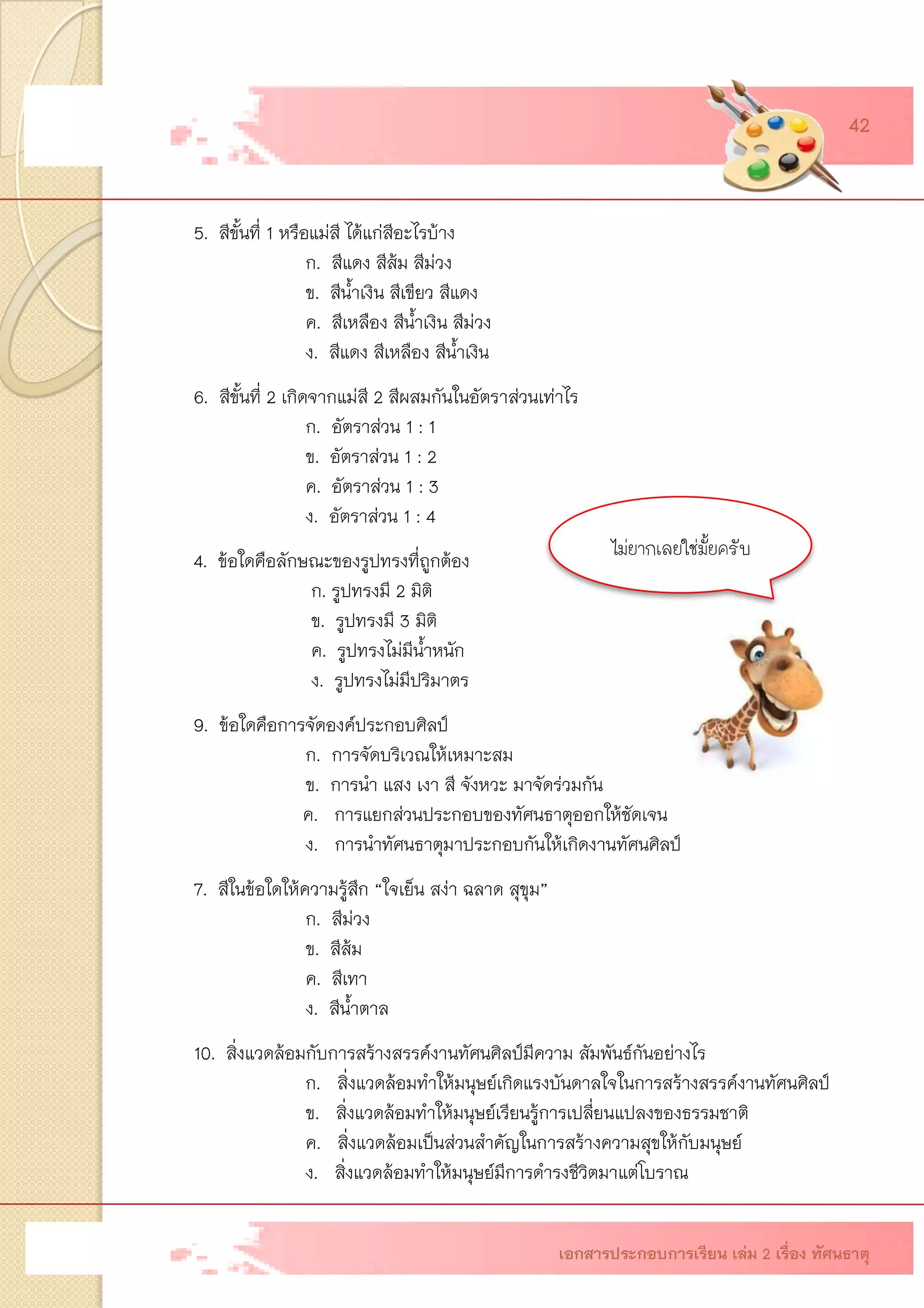 5.สีขั้นที่ 1 หรือแม่สี ได้แก่สีอะไรบ้าง ก.สีแดง สีส้ม สีม่วง ข.สีน้าเงิน สีเขียว สีแดง ค.สีเหลือง สีน้าเงิน สีม่วง ง.สีแดง สีเหลือง สีน้าเงิน 6.สีขั้นที่ 2 เกิดจากแม่สี 2 สีผสมกันในอัตราส่วนเท่าไร ก.อัตราส่วน 1 : 1ข.อัตราส่วน 1 : 2ค.อัตราส่วน 1 : 3ง.อัตราส่วน 1 : 44.ข้อใดคือลักษณะของรูปทรงที่ถูกต้อง ก. รูปทรงมี 2 มิติ ข. รูปทรงมี 3 มิติ ค. รูปทรงไม่มีน้าหนัก ง. รูปทรงไม่มีปริมาตร 9.ข้อใดคือการจัดองค์ประกอบศิลป์ ก. การจัดบริเวณให้เหมาะสม ข. การนา แสง เงา สี จังหวะ มาจัดร่วมกัน ค. การแยกส่วนประกอบของทัศนธาตุออกให้ชัดเจน ง. การนาทัศนธาตุมาประกอบกันให้เกิดงานทัศนศิลป์ 7.สีในข้อใดให้ความรู้สึก “ใจเย็น สง่า ฉลาด สุขุม” ก.สีม่วง ข.สีส้ม ค.สีเทา ง.สีน้าตาล 10. สิ่งแวดล้อมกับการสร้างสรรค์งานทัศนศิลป์มีความ สัมพันธ์กันอย่างไร ก. สิ่งแวดล้อมทาให้มนุษย์เกิดแรงบันดาลใจในการสร้างสรรค์งานทัศนศิลป์ ข. สิ่งแวดล้อมทาให้มนุษย์เรียนรู้การเปลี่ยนแปลงของธรรมชาติ ค. สิ่งแวดล้อมเป็นส่วนสาคัญในการสร้างความสุขให้กับมนุษย์ ง. สิ่งแวดล้อมทาให้มนุษย์มีการดารงชีวิตมาแต่โบราณ 
เอกสารประกอบการเรียน เล่ม 2 เรื่อง ทัศนธาตุ 
42ไม่ยากเลยใช่มั้ยครับ  