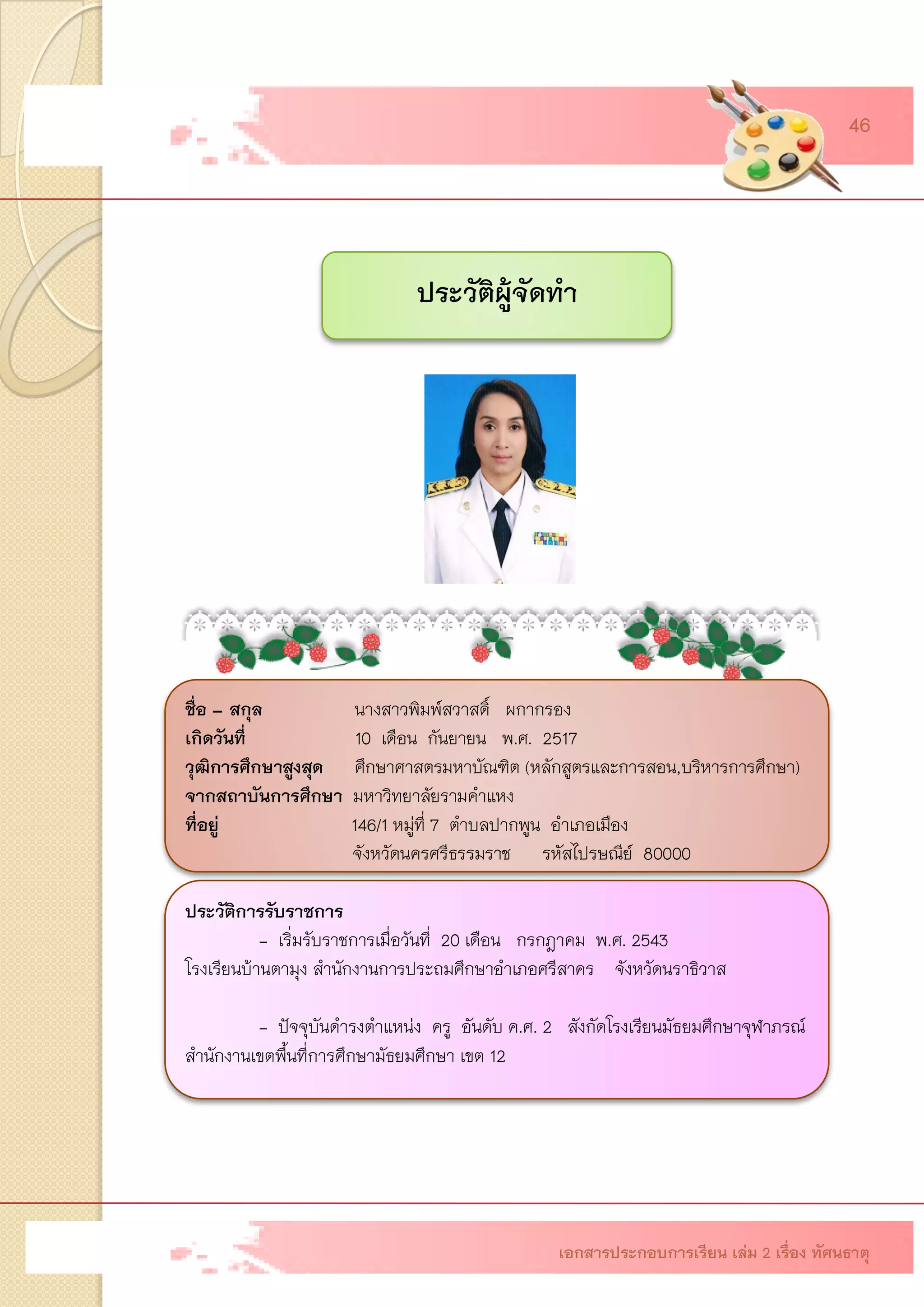 ประวัติผู้จัดทา 
ชื่อ –สกุลนางสาวพิมพ์สวาสดิ์ ผกากรอง เกิดวันที่ 10 เดือน กันยายน พ.ศ. 2517 วุฒิการศึกษาสูงสุด ศึกษาศาสตรมหาบัณฑิต (หลักสูตรและการสอน,บริหารการศึกษา) จากสถาบันการศึกษา มหาวิทยาลัยรามคาแหง ที่อยู่ 146/1 หมู่ที่ 7 ตาบลปากพูน อาเภอเมือง จังหวัดนครศรีธรรมราช รหัสไปรษณีย์ 80000ประวัติการรับราชการ - เริ่มรับราชการเมื่อวันที่ 20 เดือน กรกฎาคม พ.ศ. 2543โรงเรียนบ้านตามุง สานักงานการประถมศึกษาอาเภอศรีสาคร จังหวัดนราธิวาส - ปัจจุบันดารงตาแหน่ง ครู อันดับ ค.ศ. 2 สังกัดโรงเรียนมัธยมศึกษาจุฬาภรณ์ สานักงานเขตพื้นที่การศึกษามัธยมศึกษา เขต 12เอกสารประกอบการเรียน เล่ม 2 เรื่อง ทัศนธาตุ 
46 