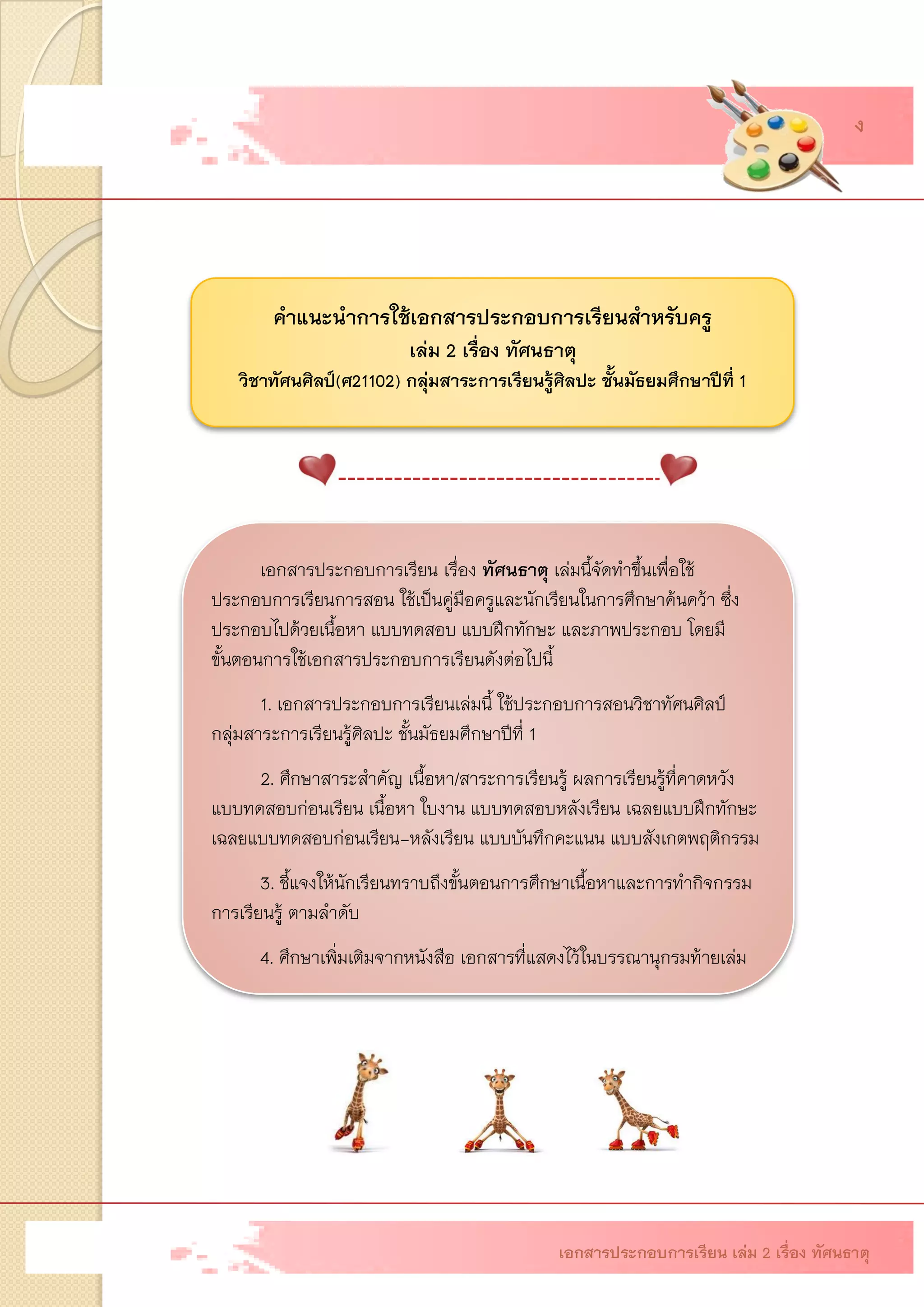 คาแนะนาการใช้เอกสารประกอบการเรียนสาหรับครู เล่ม 2 เรื่อง ทัศนธาตุ วิชาทัศนศิลป์(ศ21102)กลุ่มสาระการเรียนรู้ศิลปะ ชั้นมัธยมศึกษาปีที่1 เอกสารประกอบการเรียนเรื่อง ทัศนธาตุ เล่มนี้จัดทาขึ้นเพื่อใช้ ประกอบการเรียนการสอน ใช้เป็นคู่มือครูและนักเรียนในการศึกษาค้นคว้า ซึ่ง ประกอบไปด้วยเนื้อหา แบบทดสอบ แบบฝึกทักษะ และภาพประกอบ โดยมี ขั้นตอนการใช้เอกสารประกอบการเรียนดังต่อไปนี้ 1. เอกสารประกอบการเรียนเล่มนี้ ใช้ประกอบการสอนวิชาทัศนศิลป์ กลุ่มสาระการเรียนรู้ศิลปะ ชั้นมัธยมศึกษาปีที่12. ศึกษาสาระสาคัญ เนื้อหา/สาระการเรียนรู้ ผลการเรียนรู้ที่คาดหวัง แบบทดสอบก่อนเรียน เนื้อหา ใบงาน แบบทดสอบหลังเรียน เฉลยแบบฝึกทักษะ เฉลยแบบทดสอบก่อนเรียน-หลังเรียน แบบบันทึกคะแนน แบบสังเกตพฤติกรรม 3. ชี้แจงให้นักเรียนทราบถึงขั้นตอนการศึกษาเนื้อหาและการทากิจกรรม การเรียนรู้ ตามลาดับ 4. ศึกษาเพิ่มเติมจากหนังสือ เอกสารที่แสดงไว้ในบรรณานุกรมท้ายเล่ม 
ฉ 
เอกสารประกอบการเรียน เล่ม 2 เรื่อง ทัศนธาตุ 
ง  
