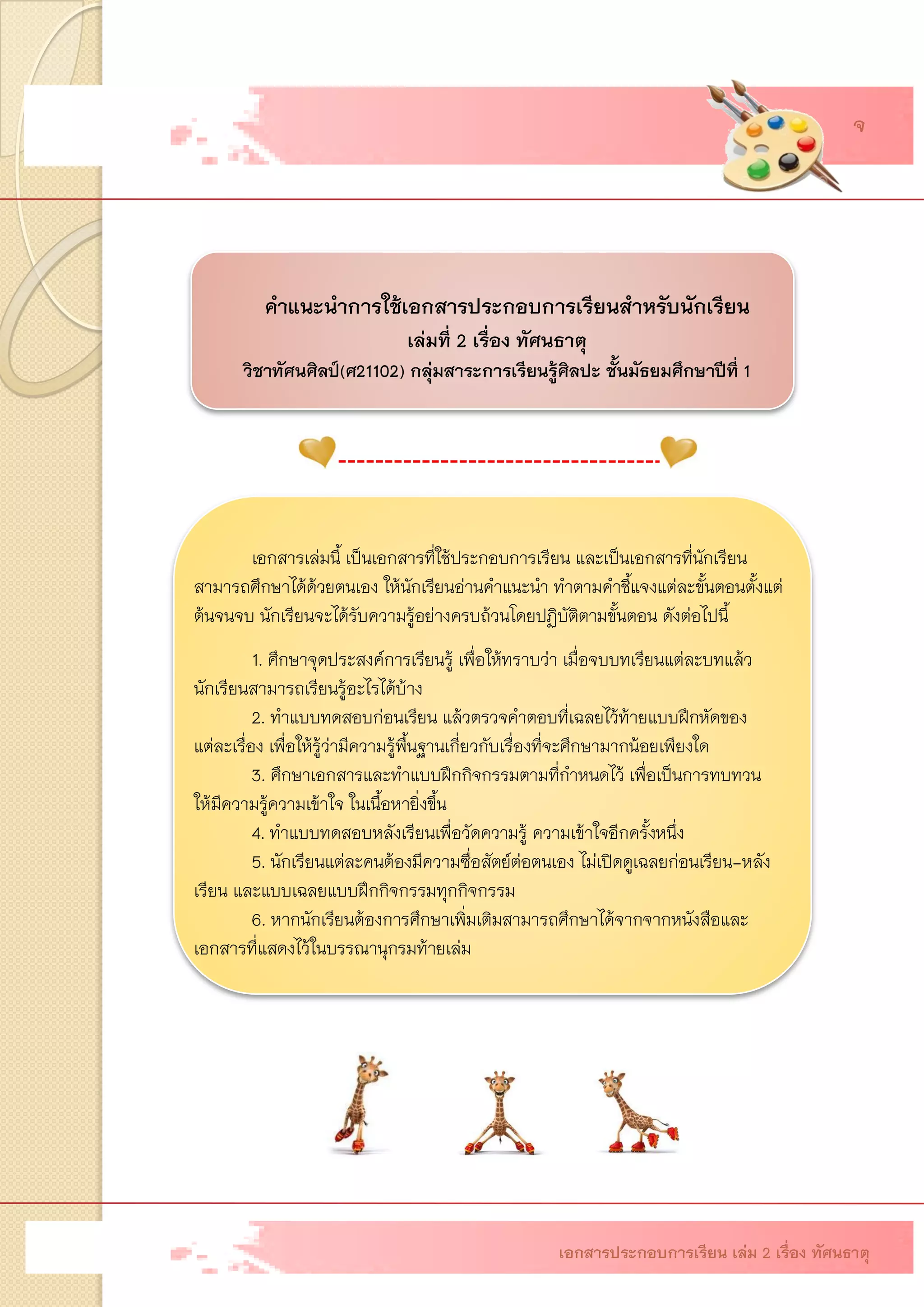 คาแนะนาการใช้เอกสารประกอบการเรียนสาหรับนักเรียน เล่มที่ 2 เรื่อง ทัศนธาตุ วิชาทัศนศิลป์(ศ21102)กลุ่มสาระการเรียนรู้ศิลปะ ชั้นมัธยมศึกษาปีที่1 เอกสารเล่มนี้ เป็นเอกสารที่ใช้ประกอบการเรียน และเป็นเอกสารที่นักเรียน สามารถศึกษาได้ด้วยตนเอง ให้นักเรียนอ่านคาแนะนา ทาตามคาชี้แจงแต่ละขั้นตอนตั้งแต่ ต้นจนจบ นักเรียนจะได้รับความรู้อย่างครบถ้วนโดยปฏิบัติตามขั้นตอน ดังต่อไปนี้ 1. ศึกษาจุดประสงค์การเรียนรู้ เพื่อให้ทราบว่า เมื่อจบบทเรียนแต่ละบทแล้ว นักเรียนสามารถเรียนรู้อะไรได้บ้าง 2. ทาแบบทดสอบก่อนเรียน แล้วตรวจคาตอบที่เฉลยไว้ท้ายแบบฝึกหัดของ แต่ละเรื่อง เพื่อให้รู้ว่ามีความรู้พื้นฐานเกี่ยวกับเรื่องที่จะศึกษามากน้อยเพียงใด 3. ศึกษาเอกสารและทาแบบฝึกกิจกรรมตามที่กาหนดไว้ เพื่อเป็นการทบทวน ให้มีความรู้ความเข้าใจ ในเนื้อหายิ่งขึ้น 4. ทาแบบทดสอบหลังเรียนเพื่อวัดความรู้ ความเข้าใจอีกครั้งหนึ่ง 5. นักเรียนแต่ละคนต้องมีความซื่อสัตย์ต่อตนเอง ไม่เปิดดูเฉลยก่อนเรียน-หลัง เรียน และแบบเฉลยแบบฝึกกิจกรรมทุกกิจกรรม 6. หากนักเรียนต้องการศึกษาเพิ่มเติมสามารถศึกษาได้จากจากหนังสือและ เอกสารที่แสดงไว้ในบรรณานุกรมท้ายเล่ม 
เอกสารประกอบการเรียน เล่ม 2 เรื่อง ทัศนธาตุ 
จ  