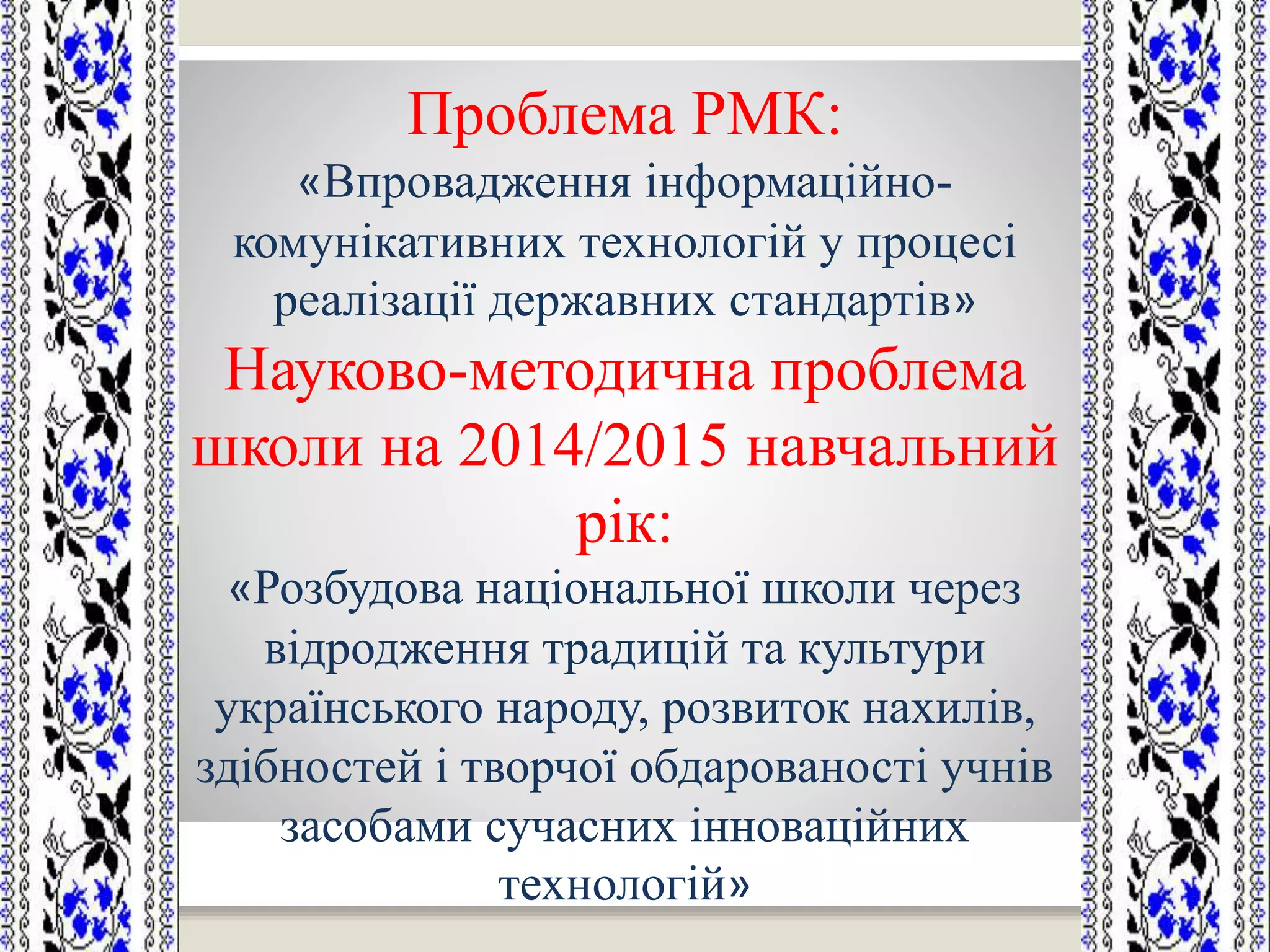 Проблема РМК:
«Впровадження інформаційно-
комунікативних технологій у процесі
реалізації державних стандартів»
Науково-методична проблема
школи на 2014/2015 навчальний
рік:
«Розбудова національної школи через
відродження традицій та культури
українського народу, розвиток нахилів,
здібностей і творчої обдарованості учнів
засобами сучасних інноваційних
технологій»
 