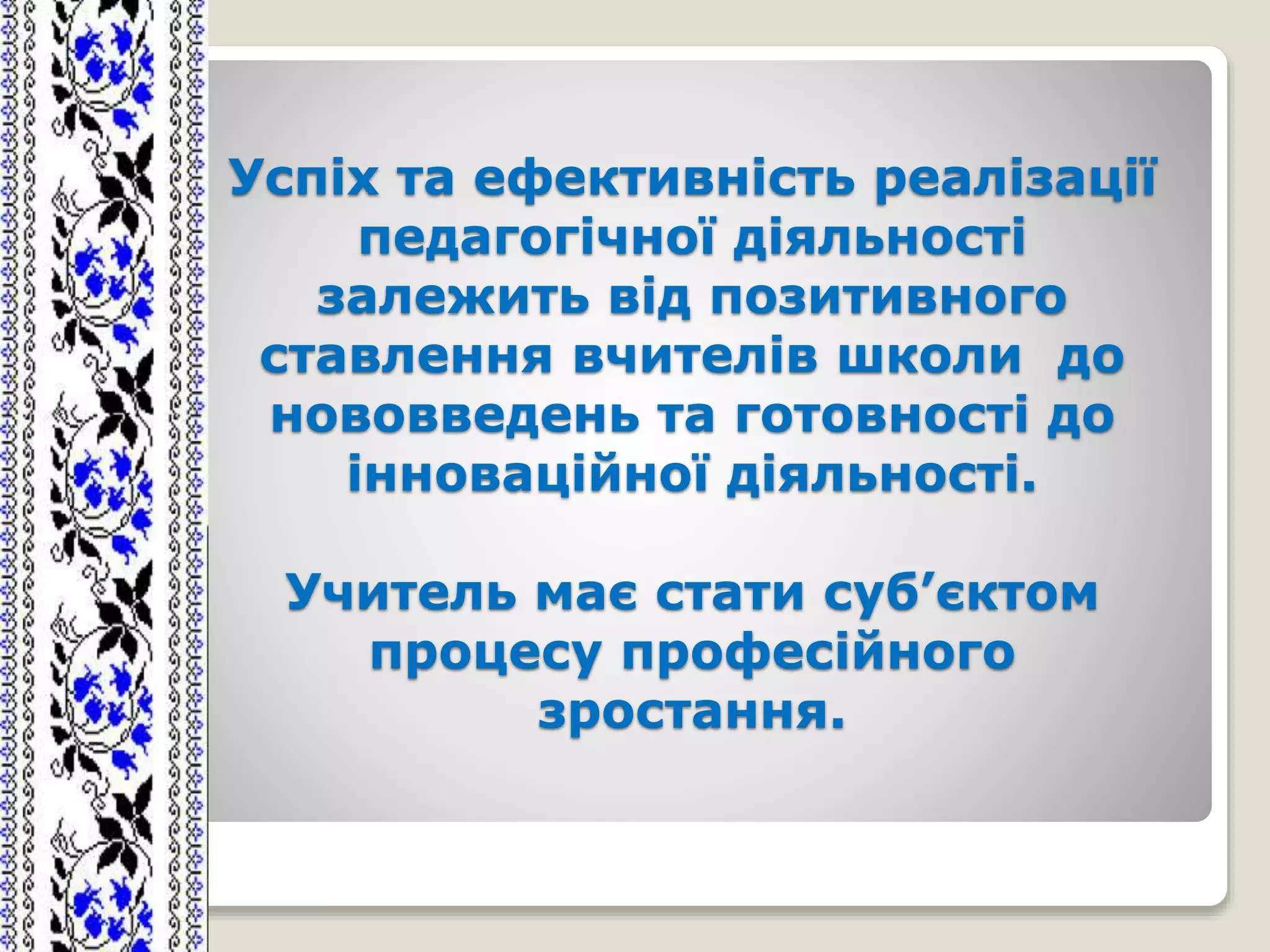 Успіх та ефективність реалізації
педагогічної діяльності
залежить від позитивного
ставлення вчителів школи до
нововведень та готовності до
інноваційної діяльності.
Учитель має стати суб’єктом
процесу професійного
зростання.
 