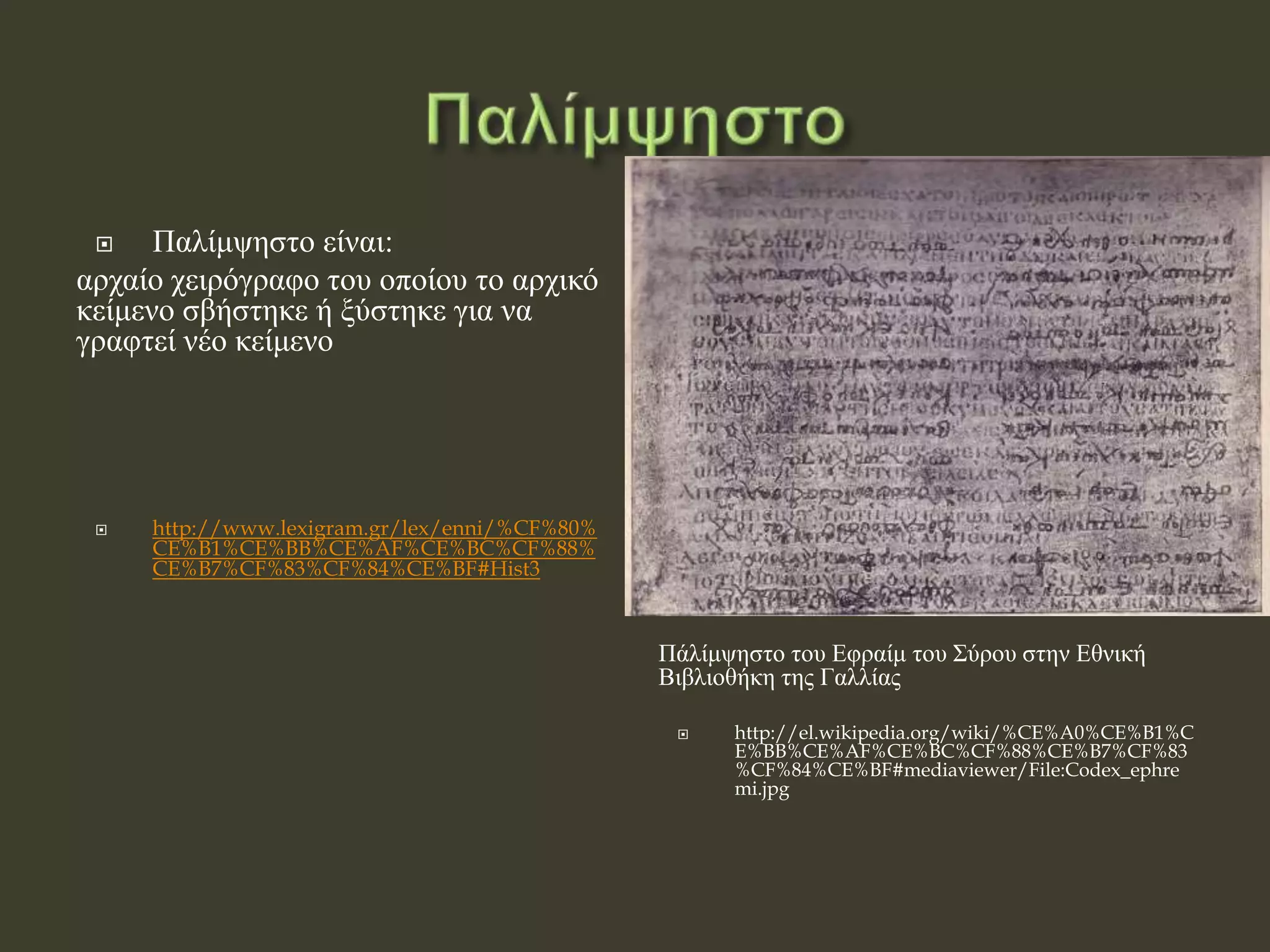  Παλίμψηστο είναι:
αρχαίο χειρόγραφο του οποίου το αρχικό
κείμενο σβήστηκε ή ξύστηκε για να
γραφτεί νέο κείμενο
 http://www.lexigram.gr/lex/enni/%CF%80%
CE%B1%CE%BB%CE%AF%CE%BC%CF%88%
CE%B7%CF%83%CF%84%CE%BF#Hist3
Πάλίμψηστο του Εφραίμ του Σύρου στην Εθνική
Βιβλιοθήκη της Γαλλίας
 http://el.wikipedia.org/wiki/%CE%A0%CE%B1%C
E%BB%CE%AF%CE%BC%CF%88%CE%B7%CF%83
%CF%84%CE%BF#mediaviewer/File:Codex_ephre
mi.jpg
 