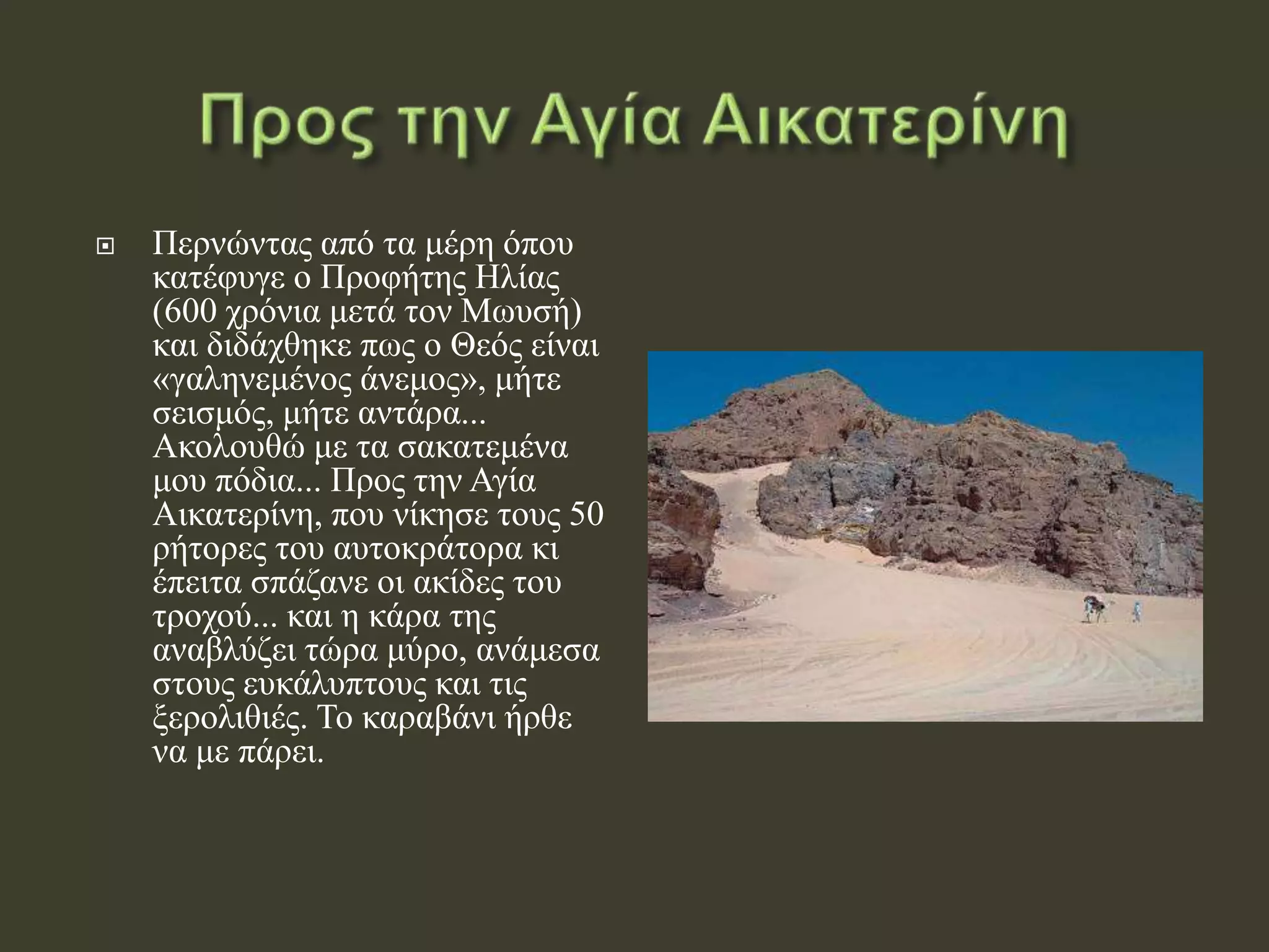  Περνώντας από τα μέρη όπου
κατέφυγε ο Προφήτης Ηλίας
(600 χρόνια μετά τον Μωυσή)
και διδάχθηκε πως ο Θεός είναι
«γαληνεμένος άνεμος», μήτε
σεισμός, μήτε αντάρα...
Ακολουθώ με τα σακατεμένα
μου πόδια... Προς την Αγία
Αικατερίνη, που νίκησε τους 50
ρήτορες του αυτοκράτορα κι
έπειτα σπάζανε οι ακίδες του
τροχού... και η κάρα της
αναβλύζει τώρα μύρο, ανάμεσα
στους ευκάλυπτους και τις
ξερολιθιές. Το καραβάνι ήρθε
να με πάρει.
 