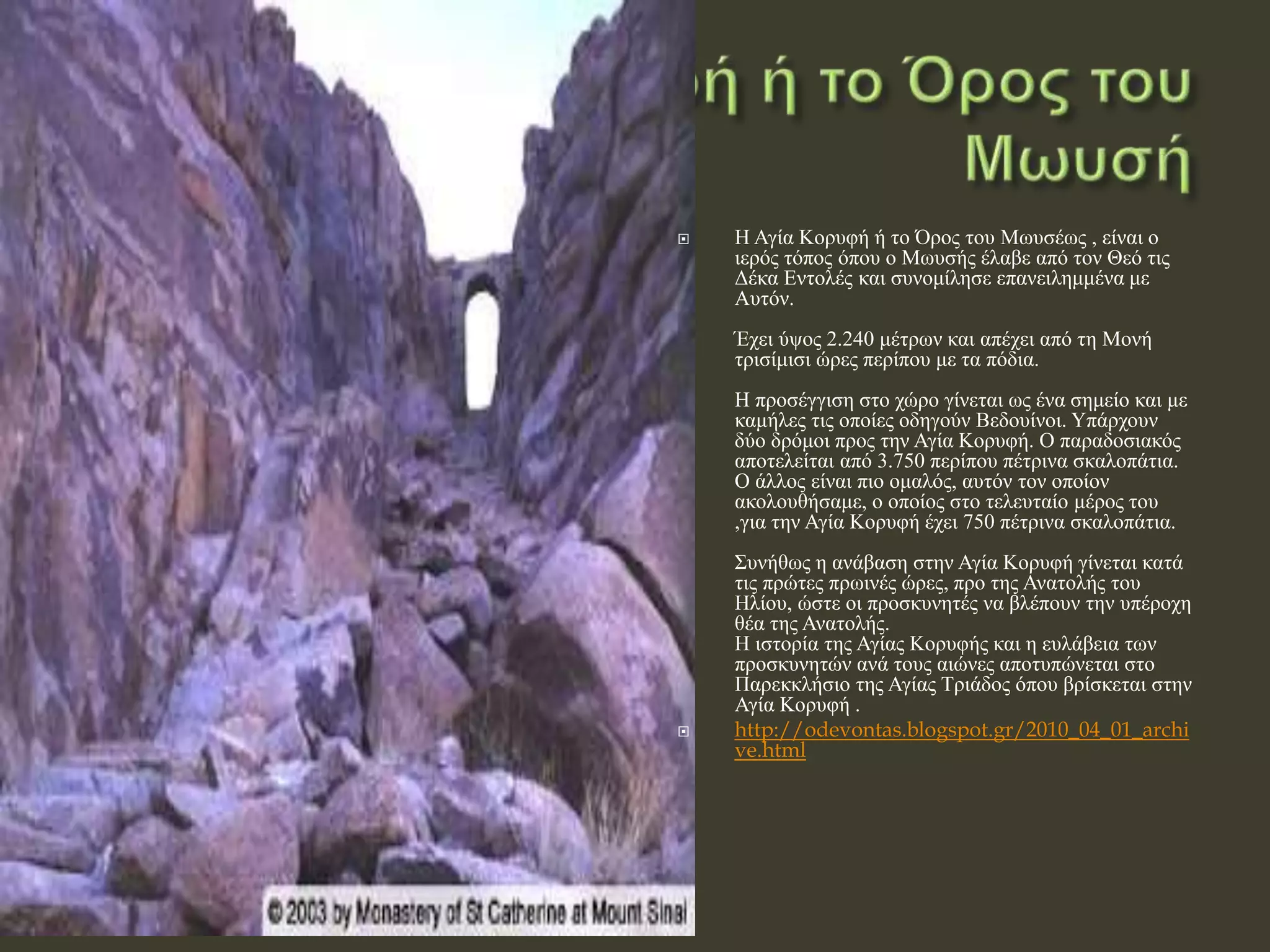 Η Αγία Κορυφή ή το Όρος του Μωυσέως , είναι ο
ιερός τόπος όπου ο Μωυσής έλαβε από τον Θεό τις
Δέκα Εντολές και συνομίλησε επανειλημμένα με
Αυτόν.
Έχει ύψος 2.240 μέτρων και απέχει από τη Μονή
τρισίμισι ώρες περίπου με τα πόδια.
Η προσέγγιση στο χώρο γίνεται ως ένα σημείο και με
καμήλες τις οποίες οδηγούν Βεδουίνοι. Υπάρχουν
δύο δρόμοι προς την Αγία Κορυφή. Ο παραδοσιακός
αποτελείται από 3.750 περίπου πέτρινα σκαλοπάτια.
Ο άλλος είναι πιο ομαλός, αυτόν τον οποίον
ακολουθήσαμε, ο οποίος στο τελευταίο μέρος του
,για την Αγία Κορυφή έχει 750 πέτρινα σκαλοπάτια.
Συνήθως η ανάβαση στην Αγία Κορυφή γίνεται κατά
τις πρώτες πρωινές ώρες, προ της Ανατολής του
Ηλίου, ώστε οι προσκυνητές να βλέπουν την υπέροχη
θέα της Ανατολής.
Η ιστορία της Αγίας Κορυφής και η ευλάβεια των
προσκυνητών ανά τους αιώνες αποτυπώνεται στο
Παρεκκλήσιο της Αγίας Τριάδος όπου βρίσκεται στην
Αγία Κορυφή .
 http://odevontas.blogspot.gr/2010_04_01_archi
ve.html
 