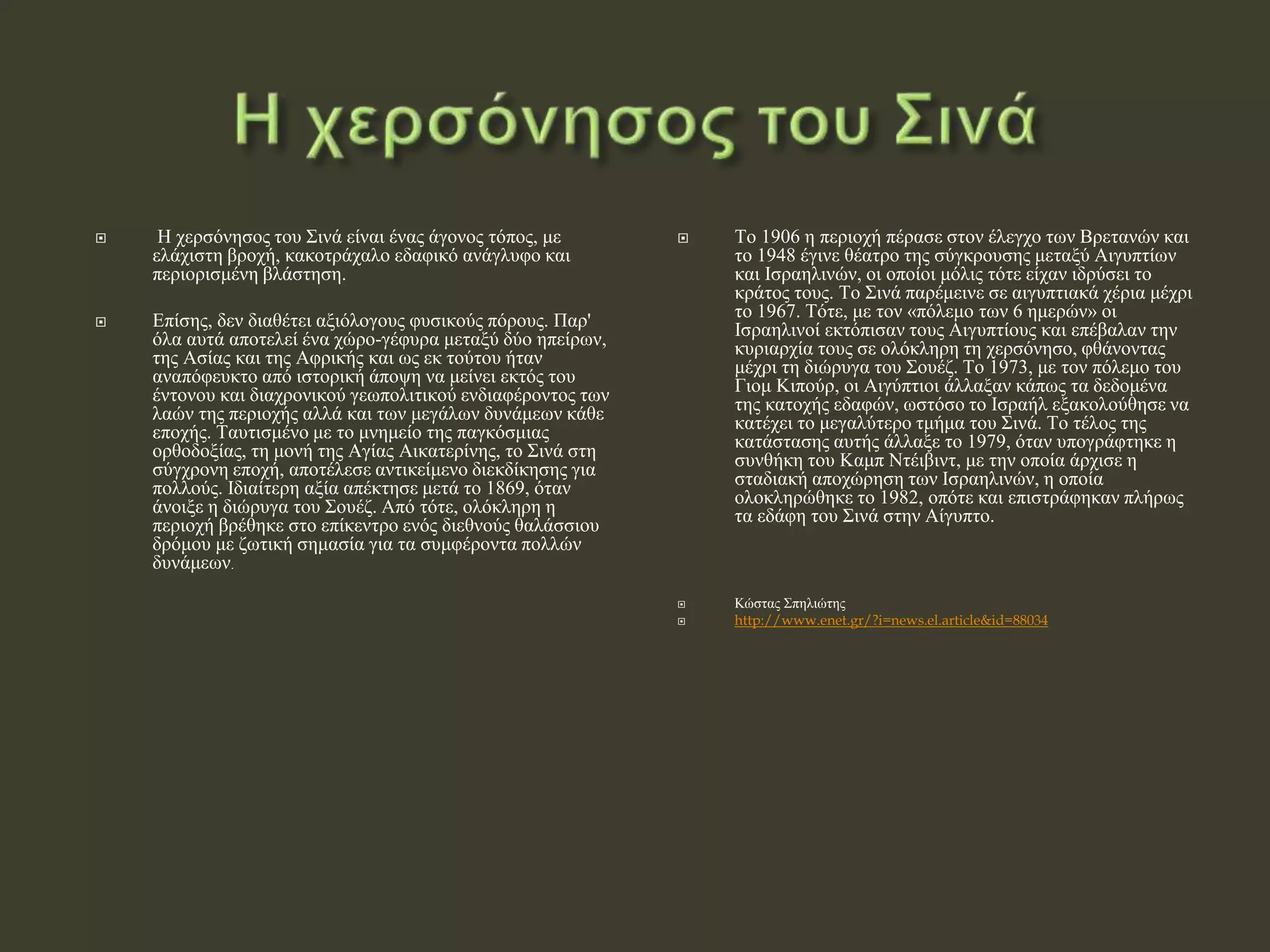  Η χερσόνησος του Σινά είναι ένας άγονος τόπος, με
ελάχιστη βροχή, κακοτράχαλο εδαφικό ανάγλυφο και
περιορισμένη βλάστηση.
 Επίσης, δεν διαθέτει αξιόλογους φυσικούς πόρους. Παρ'
όλα αυτά αποτελεί ένα χώρο-γέφυρα μεταξύ δύο ηπείρων,
της Ασίας και της Αφρικής και ως εκ τούτου ήταν
αναπόφευκτο από ιστορική άποψη να μείνει εκτός του
έντονου και διαχρονικού γεωπολιτικού ενδιαφέροντος των
λαών της περιοχής αλλά και των μεγάλων δυνάμεων κάθε
εποχής. Ταυτισμένο με το μνημείο της παγκόσμιας
ορθοδοξίας, τη μονή της Αγίας Αικατερίνης, το Σινά στη
σύγχρονη εποχή, αποτέλεσε αντικείμενο διεκδίκησης για
πολλούς. Ιδιαίτερη αξία απέκτησε μετά το 1869, όταν
άνοιξε η διώρυγα του Σουέζ. Από τότε, ολόκληρη η
περιοχή βρέθηκε στο επίκεντρο ενός διεθνούς θαλάσσιου
δρόμου με ζωτική σημασία για τα συμφέροντα πολλών
δυνάμεων.
 Το 1906 η περιοχή πέρασε στον έλεγχο των Βρετανών και
το 1948 έγινε θέατρο της σύγκρουσης μεταξύ Αιγυπτίων
και Ισραηλινών, οι οποίοι μόλις τότε είχαν ιδρύσει το
κράτος τους. Το Σινά παρέμεινε σε αιγυπτιακά χέρια μέχρι
το 1967. Τότε, με τον «πόλεμο των 6 ημερών» οι
Ισραηλινοί εκτόπισαν τους Αιγυπτίους και επέβαλαν την
κυριαρχία τους σε ολόκληρη τη χερσόνησο, φθάνοντας
μέχρι τη διώρυγα του Σουέζ. Το 1973, με τον πόλεμο του
Γιομ Κιπούρ, οι Αιγύπτιοι άλλαξαν κάπως τα δεδομένα
της κατοχής εδαφών, ωστόσο το Ισραήλ εξακολούθησε να
κατέχει το μεγαλύτερο τμήμα του Σινά. Το τέλος της
κατάστασης αυτής άλλαξε το 1979, όταν υπογράφτηκε η
συνθήκη του Καμπ Ντέιβιντ, με την οποία άρχισε η
σταδιακή αποχώρηση των Ισραηλινών, η οποία
ολοκληρώθηκε το 1982, οπότε και επιστράφηκαν πλήρως
τα εδάφη του Σινά στην Αίγυπτο.
 Κώστας Σπηλιώτης
 http://www.enet.gr/?i=news.el.article&id=88034
 